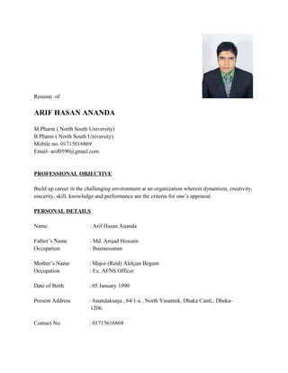 Resume of
ARIF HASAN ANANDA
M.Pharm ( North South University)
B.Pharm ( North South University)
Mobile no- 01715616869
Email- arif0590@gmail.com
PROFESSIONAL OBJECTIVE
Build up career in the challenging environment at an organization wherein dynamism, creativity,
sincerity, skill, knowledge and performance are the criteria for one’s appraisal.
PERSONAL DETAILS
Name : Arif Hasan Ananda
Father’s Name : Md. Amjad Hossain
Occupation : Businessman
Mother’s Name : Major (Retd) Alekjan Begum
Occupation : Ex. AFNS Officer
Date of Birth : 05 January 1990
Present Address : Anandakunja , 64/1-a , North Vasantek, Dhaka Cantt., Dhaka-
1206.
Contact No. : 01715616869
 