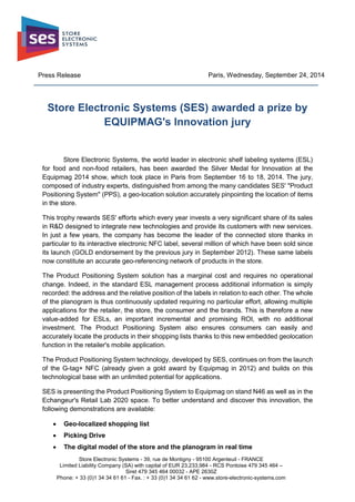Store Electronic Systems - 39, rue de Montigny - 95100 Argenteuil - FRANCE
Limited Liability Company (SA) with capital of EUR 23,233,984 - RCS Pontoise 479 345 464 –
Siret 479 345 464 00032 - APE 2630Z
Phone: + 33 (0)1 34 34 61 61 - Fax. : + 33 (0)1 34 34 61 62 - www.store-electronic-systems.com
Press Release Paris, Wednesday, September 24, 2014
Store Electronic Systems (SES) awarded a prize by
EQUIPMAG's Innovation jury
Store Electronic Systems, the world leader in electronic shelf labeling systems (ESL)
for food and non-food retailers, has been awarded the Silver Medal for Innovation at the
Equipmag 2014 show, which took place in Paris from September 16 to 18, 2014. The jury,
composed of industry experts, distinguished from among the many candidates SES' "Product
Positioning System" (PPS), a geo-location solution accurately pinpointing the location of items
in the store.
This trophy rewards SES' efforts which every year invests a very significant share of its sales
in R&D designed to integrate new technologies and provide its customers with new services.
In just a few years, the company has become the leader of the connected store thanks in
particular to its interactive electronic NFC label, several million of which have been sold since
its launch (GOLD endorsement by the previous jury in September 2012). These same labels
now constitute an accurate geo-referencing network of products in the store.
The Product Positioning System solution has a marginal cost and requires no operational
change. Indeed, in the standard ESL management process additional information is simply
recorded: the address and the relative position of the labels in relation to each other. The whole
of the planogram is thus continuously updated requiring no particular effort, allowing multiple
applications for the retailer, the store, the consumer and the brands. This is therefore a new
value-added for ESLs, an important incremental and promising ROI, with no additional
investment. The Product Positioning System also ensures consumers can easily and
accurately locate the products in their shopping lists thanks to this new embedded geolocation
function in the retailer's mobile application.
The Product Positioning System technology, developed by SES, continues on from the launch
of the G-tag+ NFC (already given a gold award by Equipmag in 2012) and builds on this
technological base with an unlimited potential for applications.
SES is presenting the Product Positioning System to Equipmag on stand N46 as well as in the
Echangeur's Retail Lab 2020 space. To better understand and discover this innovation, the
following demonstrations are available:
 Geo-localized shopping list
 Picking Drive
 The digital model of the store and the planogram in real time
 