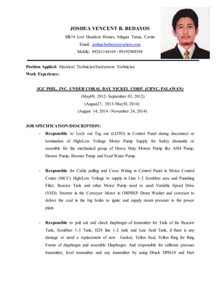 JOSHUA VENCENT B. BEDAYOS
Blk16 Lot1 Hauskon Homes, Julugan Tanza, Cavite
Email: joshua.bedayos@yahoo.com
Mobile: 09261144169 / 09192908588
Position Applied: Electrical Technician/Instrument Technician
Work Experience:
JGC PHIL. INC. UNDER CORAL BAY NICKEL CORP. (CBNC, PALAWAN)
(May09, 2012- September 03, 2012)
(August27, 2013-May30, 2014)
(August 14, 2014 –November 24, 2014)
JOB SPECIFICATION/DESCRIPTION:
- Responsible to Lock out Tag out (LOTO) in Control Panel during disconnect or
termination of High/Low Voltage Motor Pump Supply for Safety dismantle or
assemble for the mechanical group of Heavy Duty Motors Pump like ASH Pump,
Denver Pump, Booster Pump and Feed Water Pump.
- Responsible for Cable pulling and Cross Wiring in Control Panel in Motor Control
Center (MCC) High/Low Voltage to supply in Line 1-2 Scrubber area and Punishing
Filter, Reactor Tank and other Motor Pump need to used Variable Speed Drive
(VSD). Inverter in the Conveyor Motor in ORPREP Drum Washer and conveyor to
deliver the coal in the big boiler to ignite and supply steam pressure to the power
plant.
- Responsible to pull out and check diaphragm of transmitter for Tank of the Reactor
Tank, Scrubber 1-3 Tank, H2S line 1-2 tank and Laic Acid Tank, if there is any
damage or need a replacement of new Gasket, Teflon Seal, Teflon Ring for Ring
Frame of diaphragm and assemble Diaphragm. And responsible for calibrate pressure
transmitter, level transmitter and any transmitter by using Druck DPI610 and Hart
 
