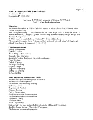 Page 1 of 3
RESUME FOR LEIGHTON REEVES SCOTT
594 Shannon DR N
Greencastle, PA 17225-8382
Land phone 717-597-3902 (primary) Cell phone 717-775-0010
Email LeeScottDesign@gmail.com
Education
University of Maryland at College Park, MD: Master of Science. Major Space Physics, Minor
Electrical Engineering
Knox College, Galesburg, IL: Batchelor of Arts cum laude, Major Physics, Minor Mathematics
Howard Community College: AA (taken under GI bill), 45 credits in Psychology, Design, and
Business Management
UMBC: 3 credit course in Software Systems Development Standards
Fellowship in Computer Based Training and Instructional Systems Design, U.S. Cryptologic
School, Forte George G. Meade, MD (1991-1994)
Continuing Interests
Quality Management
Systems Analysis
Productivity and Innovation
Computer User Interfaces
Any kind of testing (hardware, electronics, software)
Public Relations
Technical Writing
Desktop Publishing
Graphics Design
Employee Motivation
Editing and Writing
Cost Accounting
Major Experience and Computer Skills
Software and Systems Development Standards
Software Quality Management
Software Architecture Diagramming
Systems Analysis
Requirements Analysis
Software Testing
Project Management
Cost Estimation and Cost Accounting
Software Engineering Environments
Equipment Testing
Microsoft Office
Apache Open Office
Serif software for page layout, photography, video editing, and web design
Graphics Design Software (Illustrator, Photoshop)
Windows and Mac operating systems
 
