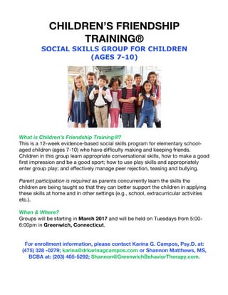 CHILDREN’S FRIENDSHIP
TRAINING®
SOCIAL SKILLS GROUP FOR CHILDREN
(AGES 7-10)
What is Children’s Friendship Training®?
This is a 12-week evidence-based social skills program for elementary school-
aged children (ages 7-10) who have difficulty making and keeping friends.
Children in this group learn appropriate conversational skills, how to make a good
first impression and be a good sport; how to use play skills and appropriately
enter group play; and effectively manage peer rejection, teasing and bullying.
Parent participation is required as parents concurrently learn the skills the
children are being taught so that they can better support the children in applying
these skills at home and in other settings (e.g., school, extracurricular activities
etc.).
When & Where?
Groups will be starting in March 2017 and will be held on Tuesdays from 5:00-
6:00pm in Greenwich, Connecticut.
For enrollment information, please contact Karina G. Campos, Psy.D. at:
(475) 328 -0279; karina@drkarinagcampos.com or Shannon Matthews, MS,
BCBA at: (203) 405-5292; Shannon@GreenwichBehaviorTherapy.com.
 
