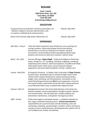 RESUME
Brett T. Bolich
2360 Harbor Blvd., Apt. 203
Costa Mesa, CA 92626
(714) 392-2270
brettsothegreat@gmail.com
EDUCATION
Vanguard University of Southern California,Costa Mesa, CA Diploma, May 2014
- Bachelor’s Degree in Business Administration, with
an emphasis in Marketing & Communications
Monte Vista Christian High School, Watsonville, CA Diploma, May 2010
EXPERIENCE
April 2015 - Present Teller with Wells Fargo Bank, Quail Hill Branch, Irvine, greeting and
serving customers, processing multiple financial transactions,
maintaining an accurate accounting of all customer and bank
transactions, recommending and referring additional Wells Fargo
products and services to meet each customer’s specific needs
March - Dec. 2014 Business Manager, Magic Wiggle - Professional Magicians Performing
Group, Orange Co., CA - managing, marketing, budgeting, scheduling,
negotiating client contracts; extensive experience using Microsoft Word,
Excel spread sheets, Power point, various iPad and computer
applications and social media (Facebook, YouTube, LinkedIn, etc.)
January - May 2014 At Vanguard University - as Student Intern and leader of Stage Presents
business team, I developed a plan to provide Orange County school
children w/free theater performances (outreach/communications,
budget, sales,marketing, and transportation); and worked on the
United Way/Vanguard University Vita free tax preparation service for
low income workers underwritten by the IRS; both involved extensive
use of Microsoft Word, Excel, using both Mac laptop and iPad.
Summers 2011-13 Boardwalk Amusement Park Senior Ride Operator at the Santa Cruz
Seaside Company, my job responsibilities included customer relations
and communication, safe ride operations, trouble-shooting and
preventative maintenance, and operator training/assessment.
2009 - Present Professional magician and balloon twister - I created & marketed my
own magic and balloon twisting business - Brettso Entertainment -
responsibilities (on a part-time basis) include marketing, sales and
contracting, scheduling, concept designs, customer service, purchasing,
inventory control, and performance planning/execution (please refer to
my Thumbtack.com reviews and website).
 