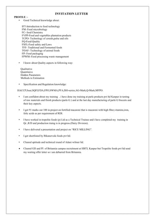 INVITATION LETTER
PROFILE :-
• Good Technical knowledge about:
IFT-Introduction to food technology
FM- Food microbiology
FC- food Chemistry
FVPP-Food and vegetables plantation products
TCPO- Technology of cereals,pulse and oils
FQ-Food Quality
FSFL-Food safety and Laws
TFF- Traditional and Fermented foods
TOAF- Technology of animal foods
FP- Food packaging
FPWM- Food processing waste management
• I know about Quality aspects in following way:
Qualitative
Quantitaive
Hidden Parameters
Methods to Estimation
• Specification and Regulation knowledge:
HACCP,fssai,SQFI,FDA,FPO,SWMA,PFA,ISO-series,AG-Mark,Q-Mark,MFPO.
• I am confident about my training . i have done my training at parle products pvt ltd Kanpur in testing
of raw materials and finish products (parle G ) and at the last day manufacturing of parle G biscuits and
their key aspects.
• I got 91 marks out 100 in project on fortified macaroni that is macaroni with high fiber,vitamins,iron,
folic acids as per requirement of RDI.
• I have worked in tropolite foods (p) Ltd as a Technical Trainee and i have completed my training in
Qc ,R/D and production traing is in progress.(Dairy Division).
• I have delivered a presentation and project on “RICE MILLING”.
• I got shortlisted by Bikanervala foods pvt ltd.
• Cleared aptitude and technical round of Adani wilmer ltd.
• Cleared GD and PI of Britannia campus recruitment at HBTI, Kanpur but Tropolite foods pvt ltd send
my waiting offer letter so i am debarred from Britannia.
 