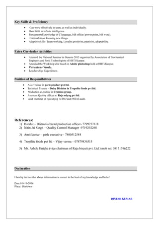 Key Skills & Proficiency
• Can work effectively in team, as well as individually.
• Have faith in infinite intelligence.
• Fundamental knowledge of C language, MS office ( power point, MS word).
• Habitual about knowing new things.
• Adaptive skills- Team working, Loyality,positivity,creativity, adoptability.
Extra Curricular Activities
• Attented the National Seminar in Genesis 2013 organized by Association of Biochemical
Engineers and Food Technologists of HBTI Kanpur.
• Attended the Workshop clix based on Adobe photoshop held at HBTI,Kanpur.
• Volunteer Work.
• Leadership Experience.
Position of Responsibilities
• As a Trainee in parle product pvt ltd.
• Technical Trainee – Dairy Division in Tropolite foods pvt ltd.
• Production executive in Cremica group.
• Assistant Quality officer at Raja udyog pvt ltd.
• Lead member of raja udyog to ISO and FSSAI audit.
References:
1) Harshit – Britannia bread production officer- 7799757618
2) Nitin Jai Singh – Quality Control Manager -9719292268
3) Amit kumar – parle executive - 7800512584
4) Tropilite foods pvt ltd – Vijay verma – 07879836515
5) Mr. Ashok Paricha (vice chairman of Raja biscuit pvt. Ltd.) mob no: 08171396222
Declaration
I hereby declare that above information is correct to the best of my knowledge and belief.
Date:0 9-11-2016
Place: Haridwar
DINESH KUMAR
 