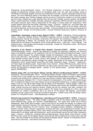 Kruger, Barend Johannes Page 3
Engineering Technician/Draughts Person. The Provincial Government of Cunene identified the need to
upgrade the Namakunde Unongue Road to an all-weather gravel road. The road, which provides access to
the Ofenda and Ounonge villages and to the rural settlements in the area, became impassable during the rainy
season. The most challenging aspect of the design was the drainage, as the road crosses through the very
flat Cuvelai drainage area. Another challenge was the sourcing of construction material, as the local material
was fine sandy material with a high plasticity index (PI) and poor strength. Aurecon provided pre-feasibility
design, capital expenditure (CAPEX) estimates, operational expenditure (OPEX) estimates, risk assessments
and project execution plans (PEPs). Responsible for the design of access roads and intersections, which
include General layout Plan and Profile, Intersection layout -, Contours -, Setting Out - and Road Signs and
Marking plans, Typical detail, Cross Sections. Create DTM file (survey points) to do the design, Horizontal
and Vertical alignment and check survey data and levels. Was accountable for the training and assistance of
draughts person. Involved for 0.23 person-months. (Cunene Provincial Government (Governo Provincial do
Cunene)).
Lagos-Ibadan Expressway project (Lagos, Nigeria) 11/2011 - 12/2013. Engineering Technician/Draughts
Person. Bi-Courtney Highway Services Ltd (BCHSL) appointed Aurecon to provide independent traffic and
technical advisory services for the design, construction, and operation and maintenance (O&M) of the Lagos -
Ibadan Expressway in Nigeria. The concession will be granted for the Lagos-Ibadan Expressway (E1).
Responsible for the design of roundabouts which include general layout -, road signs -, road markings - and
setting out plans. Also included was the design of stormwater. Involved for 0.39 person-months. (Bi-Courtney
Highway Services Ltd (BCHSL)).
Upgrading of the Handeni to Singida Road (Singida, Tanzania) 07/2011 - 06/2013. Engineering
Technician/Draughts Person. Aurecon was appointed to prepare the preliminary geometric and structural
design and feasibility studies for the upgrading of the 461 km Handeni-Kiberashi-Kwamtoro-Singida road to
bitumen surfaced standard. The solution provided entailed the interpretation of the traffic counts, which were
done by the client (ICL), and performing a HDM4 analysis as part of the feasibility study. All the alternative
routes followed existing roads or tracks. Aurecon also prepared the initial geometric alignments, and was
responsible for the preliminary design of bridges and culverts. Responsible for the design of access roads and
intersections, which include General layout Plan and Profile, Intersection layout -, Contours -, Setting Out -
and Road Signs and Marking plans, Typical detail, Cross Sections. Create DTM file (survey points) for the
detailed design, Horizontal and Vertical alignment and check survey data and levels. Was accountable for the
training and assistance of draughts person. Involved for 0.67 person-months. (Tanzania National Roads
Agency (TANROADS)).
Detailed design (FEL 4) of the Nacala Railway Corridor (Malawi and Mozambique) 05/2011 - 01/2014.
Engineering Technician/Draughts Person. The Nacala Railway Corridor Project will transport approximately
18 million tons of coal, derived from the expansion of Moatize Mine (Mozambique) through a railway system
connecting the existing mine in Moatize to a new coal terminal in Nacala Velha (Mozambique) +- 1 000 km.
Aurecon previously developed FEL 1, 2 and 3 studies for the development of the corridor. The detailed design
(FEL 4) entailed the design of the entire railway line and its associated infrastructure, including the geometric
design of the rail; cut and fill slope design and the design of the foundations, namely bridges, culverts and
building structures. The FEL 4 also included the design of retaining walls; borrow pits; interference and access
roads; building structural and electrical services; building wet and fire services; bulk water, sanitation and
electricity and the mechanical design of pump stations. The railway line is designed for a 20.5 t axle load.
Responsible for creation of preference files to be used for all the designs and drawings, typical details,
standards and the update of the horizontal and vertical alignments. Created survey DTM and design surface.
Involved for 4.58 person-months. (Vale Moçambique Limitada).
Malindi-Lunga Lunga and Tanga-Bagamoyo roads (Kenya and Tanzania)01/2011 - 12/2013. Engineering
Technician/Draughts Person. The project entailed a feasibility study for the regional road project between
Kenya (Malindi-Lunga Lunga) and Tanzania (Tanga-Bagamoyo). The project was funded by the African
Development Bank (ADB) which provided a grant to the EAC for the studies and designs of a regional road
project between Kenya and Tanzania. The main objectives of this project were to support the regional activities
which included establishing the EAC Customs Union, promoting transport facilitation, strengthening the
Northern Corridor Transit Transport Coordination Authority (NCTTCA) and establishing the Central Corridor
Transit Transport Facilitation Agency (TTFA), which aimed to remove most of the formalities at the border post.
Responsible for the design roads and intersections, which include General layout Plan and Profile, Intersection
layout -, Contours -, Setting Out - and Road Signs and Marking plans, Typical details, Cross Sections. Create
DTM file (survey points) for the detailed design, Horizontal and Vertical alignment and check survey data and
levels. Was accountable for the training and assistance of draughts person. Involved for 8.68 person-months.
(East African Community - East African Community (EAC)).
 