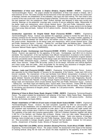 Kruger, Barend Johannes Page 4
Rehabilitation of three main streets in Ondjiva (Ondjiva, Angola) 08/2009 - 07/2011. Engineering
Technician/Draughts Person. The project entailed the rehabilitation of three main streets in Ondjiva, with a
total extension of 3 km. The works included the reconstruction of the road pavement structure, the construction
of drainage channels and rehabilitation of the sidewalks, road signs and road marking. The main street is also
a section of the main south-north road linking Angola to Namibia. Construction measures were taken to protect
the road pavement from the underground water. Surface drainage was designed to allow easy access and
cleaning. Markings on the pedestrian crossings were a priority to ensure pedestrian safety. Responsible for
the design roads and intersections, which include General layout , Plan and Profile, Intersection layout -,
Contours -, Setting Out - and Road Signs and Marking plans. Create DTM file (survey points) to do the design
and check survey data and levels. Involved for 0.31 person-months. (Instituto Nacional de Estradas de Angola
(INEA)).
Construction supervision for Singida Katesh Road (Tanzania) 06/2009 - 10/2013. Engineering
Technician/Draughts Person. Aurecon was awarded the supervision contract to monitor the work done by a
Chinese contractor for the Tanzania National Roads Agency (TANROADS). The project involved upgrading of
about 65 km of the link between the "safari circuit", the northern zone, the Capital of Tanzania (Dodoma) and
the central corridor. Responsible for the design roads and intersections, which include General layout , Plan
and Profile, Intersection layout -, Contours -, Setting Out - and Road Signs and Marking plans. Create DTM
file (survey points) to do the design and check survey data and levels. Involved for 0.34 person-months.
(Tanzania National Roads Agency (TANROADS)).
Upgrading of Laela - Sumbawanga road (Tanzania) 03/2009 - 01/2013. Engineering Technician/Draughts
Person. Aurecon was appointed for the upgrading of the Laela - Sumbawanga road (96.5 km) to bitumen
standards. The improvement of the road facilitates more efficient transportation of products to the markets in
the areas of consumption and promotes regional integration. It also makes the transportation of goods between
Tanzania and Zambia easier. Responsible for the design roads and intersections, which include General layout
Plan and Profile, Intersection layout -, Contours -, Setting Out - and Road Signs and Marking plans, Typical
detail, Cross Sections. Create DTM file (survey points) to do the design, Horizontal and Vertical alignment
and check survey data and levels. Was accountable for the training and assistance of draughts person .
Involved for 4.51 person-months. (Millennium Challenge Corporation (MCC)).
Tuduma - Laela road (Tanzania) 03/2009 - 04/2011. Engineering Technician/Draughts Person. Aurecon
was appointed by the United Republic of Tanzania for the upgrading of the Tuduma - Laela road (128 km) to
bitumen standards. The improvement of the road facilitates more efficient transportation of products to the
markets in the areas of consumption and promotes regional integration. It also makes the transportation of
goods between Tanzania and Zambia (through Tunduma and Kasanga Port on Lake Tanganyika), Burundi,
Rwanda and the Democratic Republic of Congo (through Kigoma and Nyakanazi) easier. Responsible for the
design roads and intersections which include General layout Plan and Profile, Intersection layout -, Contours
-, Setting Out - and Road Signs and Marking plans, Typical detail, Cross Sections. Create DTM file (survey
points) to do the design, Horizontal and Vertical alignment and check survey data and levels. Was accountable
for the training and assistance of draughts person. Involved for 3.29 person-months. (Millennium Challenge
Corporation (MCC)).
Widening of Viana to Maria Teresa Roads (Angola) 11/2008 - 06/2013. Engineering Technician/Draughts
Person. The project entailed the rehabilitation and widening of the Viana - Maria Teresa Road.. Responsible
for the preparation and creation of the roadwork drawings. Involved for 0.82 person-months. (Instituto
Nacional de Estradas de Angola (INEA)).
Phased rehabilitation of 7 000 km of rural roads in Sudan (South Sudan) 05/2008 - 12/2011. Engineering
Technician/Draughts Person. Aurecon, the lead consultant, supported by BKS as sub-consultant, was
responsible for the rehabilitation and re-establishment of the entire rural network over a period of five years.
The proposed road improvements are expected to cover about 7 000 km of priority rural roads spread over
South Sudan, which includes about 3 000 km in the Upper Nile, Jonglei, Eastern and Central Equatoria states.
The upgrading of the roads also comprise approximately 1 000 km in Western Equatoria, together with about
3 000 km in the Northern and Western Bar el-Ghazal, Warrap, Unity and Lake states. Responsible for
preparation of survey dtm’s. Horizontal and Vertical alignment changes. Tasks also revisions of drainage.
Drawings tasks included was to create Plan and Profile drawings, Typical details, Cross Sections, Key Plans
ect. Was accountable to manage draughts people for worked that had deadline Involved for 3.32 person-
months. (Government of Southern Sudan, Ministry of Transport and Roads).
Gautrain Rapid Rail Link (GRRL) service deviation (Gauteng Province, South Africa) 07/2006 - 09/2013.
Engineering Technician/Draughts Person. The project involved the assessment of the impact of the Gautrain
on existing services along the rail route and around the areas impacted by the upgrading of access roads
 