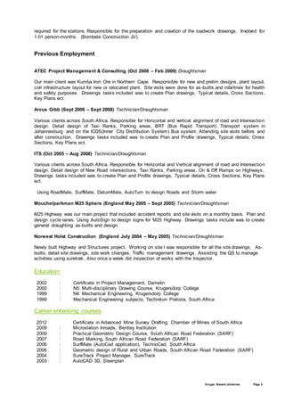 Kruger, Barend Johannes Page 5
required for the stations. Responsible for the preparation and creation of the roadwork drawings. Involved for
1.01 person-months. (Bombela Construction JV).
Previous Employment
ATEC Project Management & Consulting (Oct 2008 – Feb 2009) Draughtsman
Our main client was Kumba Iron Ore in Northern Cape. Responsible for new and prelim designs, plant layout,
civil infrastructure layout for new or relocated plant. Site visits were done for as-builts and infantries for health
and safety purposes. Drawings tasks included was to create Plan drawings, Typical details, Cross Sections,
Key Plans ect.
Arcus Gibb (Sept 2006 – Sept 2008) Technician/Draughtsman
Various clients across South Africa. Responsible for Horizontal and vertical alignment of road and Intersection
design. Detail design of Taxi Ranks, Parking areas, BRT (Bus Rapid Transport) Transport system in
Johannesburg and on the ICDS(Inner City Distribution System) Bus system. Attending site visits before and
after construction. Drawings tasks included was to create Plan and Profile drawings, Typical details, Cross
Sections, Key Plans ect.
ITS (Oct 2005 – Aug 2006) Technician/Draughtsman
Various clients across South Africa. Responsible for Horizontal and Vertical alignment of road and Intersection
design. Detail design of New Road intersections, Taxi Ranks, Parking areas, On & Off Ramps on Highways.
Drawings tasks included was to create Plan and Profile drawings, Typical details, Cross Sections, Key Plans
ect.
Using RoadMate, SurfMate, DatumMate, AutoTurn to design Roads and Storm water
Mouchelparkman M25 Sphere (England May 2005 – Sept 2005) Technician/Draughtsman
M25 Highway was our main project that included accident reports and site visits on a monthly basis. Plan and
design cycle lanes. Using AutoSign to design signs for M25 Highway. Drawings tasks include was to create
general draughting as-builts and design.
Norwest Holst Construction (England July 2004 – May 2005) Technician/Draughtsman
Newly built Highway and Structures project. Working on site I was responsible for all the site drawings, As-
builts, detail site drawings, site work changes, Traffic management drawings. Assisting the QS to manage
activities using suretrak. Also once a week did inspection of works with the Inspector.
Education
2002 : Certificate in Project Management, Damelin
2000 : N5: Multi-disciplinary Drawing Course, Krugersdorp College
1999 : N4: Mechanical Engineering, Krugersdorp College
1999 : Mechanical Engineering subjects, Technikon Pretoria, South Africa
Career enhancing courses
2012 Certificate in Advanced Mine Survey Drafting, Chamber of Mines of South Africa
2009 : Microstation Inroads, Bentley Institution
2009 : Practical Geometric Design Course, South African Road Federation (SARF)
2007 : Road Marking, South African Road Federation (SARF)
2006 : SurfMate (AutoCad application), TechnoCad, South Africa
2006 : Geometric design of Rural and Urban Roads, South African Road Federation (SARF)
2004 : SureTrack Project Manager, SureTrack
2003 : AutoCAD 3D, Steenplan
 