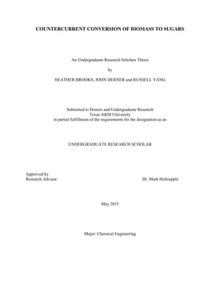 COUNTERCURRENT CONVERSION OF BIOMASS TO SUGARS
An Undergraduate Research Scholars Thesis
by
HEATHER BROOKS, JOHN DERNER and RUSSELL YANG
Submitted to Honors and Undergraduate Research
Texas A&M University
in partial fulfillment of the requirements for the designation as an
UNDERGRADUATE RESEARCH SCHOLAR
Approved by
Research Advisor: Dr. Mark Holtzapple
May 2015
Major: Chemical Engineering
 