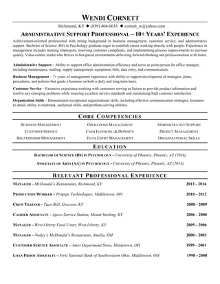 WENDI CORNETT
Richmond, KY  (859) 404-0633  cornett_w@yahoo.com
ADMINISTRATIVE SUPPORT PROFESSIONAL – 10+ YEARS’ EXPERIENCE
Achievement-oriented professional with strong background in business management, customer service, and administrative
support. Bachelor of Science (BS) in Psychology graduate eager to establish career working directly with people. Experience in
management includes training employees, resolving customer complaints, and implementing process improvements to increase
quality. Value-centric leader who thrives in fast-paced environments delivering forward-thinking and professionalism at all times.
Administrative Support – Ability to support office administration efficiency and serve as point person for office manager,
including maintenance, mailing, supply management, equipment, bills, data entry, and communication.
Business Management – 7+ years of management experience with ability to support development of strategies, plans,
procedures, and policies that guide a business on both a daily and long-term basis.
Customer Service – Extensive experience working with customers serving as liaison to provide product information and
resolve any emerging problems while ensuring excellent service standards and maintaining high customer satisfaction.
Organization Skills – Demonstrates exceptional organizational skills, including effective communication strategies, keenness
to detail, ability to multitask, analytical skills, and problem-solving abilities.
CORE COMPETENCIES
BUSINESS MANAGEMENT
CUSTOMER SERVICE
RELATIONSHIP MANAGEMENT
OPERATIONS MANAGEMENT
CASH HANDLING & DEPOSITS
DATA ENTRY MANAGEMENT
ADMINISTRATIVE SUPPORT
PROJECT MANAGEMENT
ORGANIZATIONAL SKILLS
EDUCATION
BACHELOR OF SCIENCE (BS) IN PSYCHOLOGY – University of Phoenix, Phoenix, AZ (2016)
ASSOCIATE OF ARTS (AA) IN PSYCHOLOGY – University of Phoenix, Phoenix, AZ (2014)
RELEVANT PROFESSIONAL EXPERIENCE
MANAGER – McDonald’s Restaurants, Richmond, KY 2013 – 2016
PRODUCTION WORKER – Propipe Technologies, Middletown, OH 2010 – 2012
CREW TRAINER – Taco Bell, Grayson, KY 2008 – 2009
CASHIER ASSOCIATE – Apcco Service Station, Mount Sterling, KY 2006 – 2008
MANAGER – West Liberty Food Court, West Liberty, KY 2005 – 2006
MANAGER – Noday’s McDonald’s Restaurants, Amelia, OH 2000 – 2003
CUSTOMER SERVICE ASSOCIATE – Ames Department Store, Middetown, OH 1999 – 2001
LOAN PROOF ASSOCIATE – First National Bank of Southwestern Ohio, Middletown, OH 1998 – 2000
 