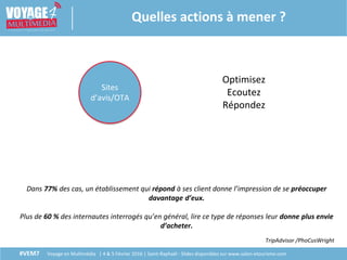 #VEM7 Voyage en Multimédia | 4 & 5 Février 2016 | Saint-Raphaël - Slides disponibles sur www.salon-etourisme.com
Quelles actions à mener ?
Sites
d’avis/OTA
Optimisez
Ecoutez
Répondez
Dans 77% des cas, un établissement qui répond à ses client donne l’impression de se préoccuper
davantage d’eux.
Plus de 60 % des internautes interrogés qu’en général, lire ce type de réponses leur donne plus envie
d’acheter.
TripAdvisor /PhoCusWright
 