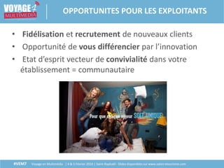 #VEM7 Voyage en Multimédia | 4 & 5 Février 2016 | Saint-Raphaël - Slides disponibles sur www.salon-etourisme.com
• Fidélisation et recrutement de nouveaux clients
• Opportunité de vous différencier par l’innovation
• Etat d’esprit vecteur de convivialité dans votre
établissement = communautaire
OPPORTUNITES POUR LES EXPLOITANTS
 