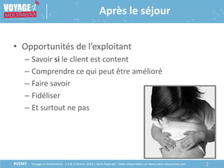 #VEM7 Voyage en Multimédia | 4 & 5 Février 2016 | Saint-Raphaël - Slides disponibles sur www.salon-etourisme.com
• Opportunités de l’exploitant
– Savoir si le client est content
– Comprendre ce qui peut être amélioré
– Faire savoir
– Fidéliser
– Et surtout ne pas
2#VEM7 Voyage en Multimédia | 4 & 5 Février 2016 | Saint-Raphaël - Slides disponibles sur www.salon-etourisme.com
Après le séjour
 