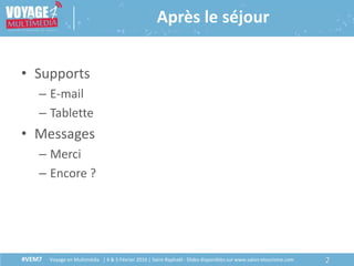 #VEM7 Voyage en Multimédia | 4 & 5 Février 2016 | Saint-Raphaël - Slides disponibles sur www.salon-etourisme.com
• Supports
– E-mail
– Tablette
• Messages
– Merci
– Encore ?
2#VEM7 Voyage en Multimédia | 4 & 5 Février 2016 | Saint-Raphaël - Slides disponibles sur www.salon-etourisme.com
Après le séjour
 