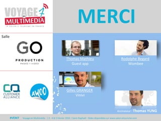 Salle
#VEM7 Voyage en Multimédia | 3 - 4 & 5 Février 2016 | Saint-Raphaël - Slides disponibles sur www.salon-etourisme.com
MERCI
Animateur : Thomas YUNG
Gilles GRANGER
Vinivi
Thomas Mathieu
Guest app
Rodolphe Begard
Wombee
 