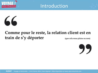 #VEM7 Voyage en Multimédia | 4 & 5 Février 2016 | Saint-Raphaël - Slides disponibles sur www.salon-etourisme.com
Introduction
Comme pour le reste, la relation client est en
train de s’y déporter (que cela nous plaise ou non)
 