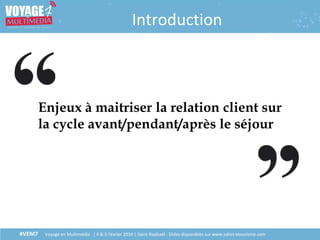 #VEM7 Voyage en Multimédia | 4 & 5 Février 2016 | Saint-Raphaël - Slides disponibles sur www.salon-etourisme.com
Introduction
Enjeux à maitriser la relation client sur
la cycle avant/pendant/après le séjour
 