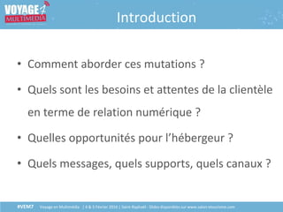 #VEM7 Voyage en Multimédia | 4 & 5 Février 2016 | Saint-Raphaël - Slides disponibles sur www.salon-etourisme.com
Introduction
• Comment aborder ces mutations ?
• Quels sont les besoins et attentes de la clientèle
en terme de relation numérique ?
• Quelles opportunités pour l’hébergeur ?
• Quels messages, quels supports, quels canaux ?
 