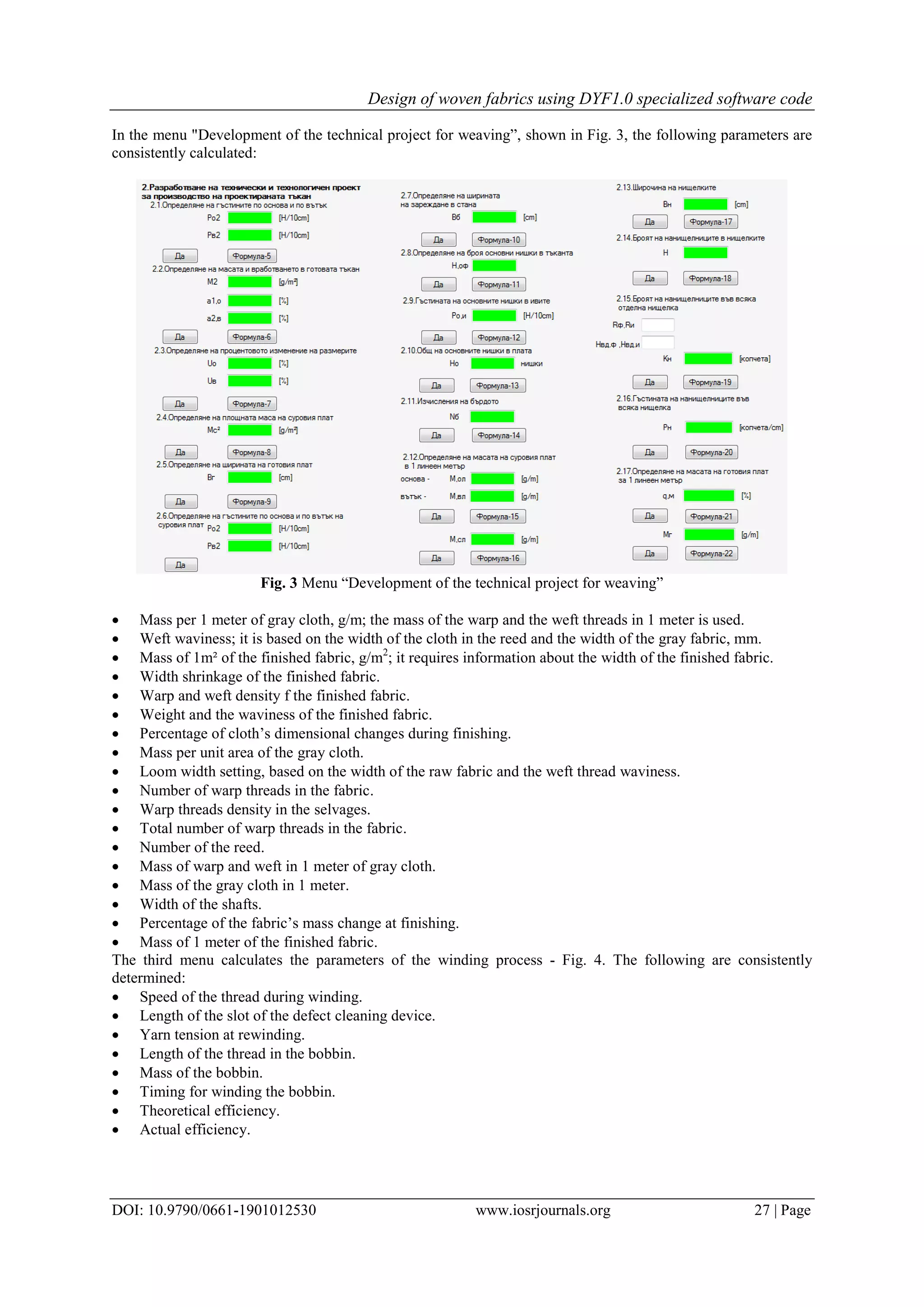 Design of woven fabrics using DYF1.0 specialized software code
DOI: 10.9790/0661-1901012530 www.iosrjournals.org 27 | Page
In the menu "Development of the technical project for weaving”, shown in Fig. 3, the following parameters are
consistently calculated:
Fig. 3 Menu “Development of the technical project for weaving”
 Mass per 1 meter of gray cloth, g/m; the mass of the warp and the weft threads in 1 meter is used.
 Weft waviness; it is based on the width of the cloth in the reed and the width of the gray fabric, mm.
 Mass of 1m² of the finished fabric, g/m2
; it requires information about the width of the finished fabric.
 Width shrinkage of the finished fabric.
 Warp and weft density f the finished fabric.
 Weight and the waviness of the finished fabric.
 Percentage of cloth’s dimensional changes during finishing.
 Mass per unit area of the gray cloth.
 Loom width setting, based on the width of the raw fabric and the weft thread waviness.
 Number of warp threads in the fabric.
 Warp threads density in the selvages.
 Total number of warp threads in the fabric.
 Number of the reed.
 Mass of warp and weft in 1 meter of gray cloth.
 Mass of the gray cloth in 1 meter.
 Width of the shafts.
 Percentage of the fabric’s mass change at finishing.
 Mass of 1 meter of the finished fabric.
The third menu calculates the parameters of the winding process - Fig. 4. The following are consistently
determined:
 Speed of the thread during winding.
 Length of the slot of the defect cleaning device.
 Yarn tension at rewinding.
 Length of the thread in the bobbin.
 Mass of the bobbin.
 Timing for winding the bobbin.
 Theoretical efficiency.
 Actual efficiency.
 