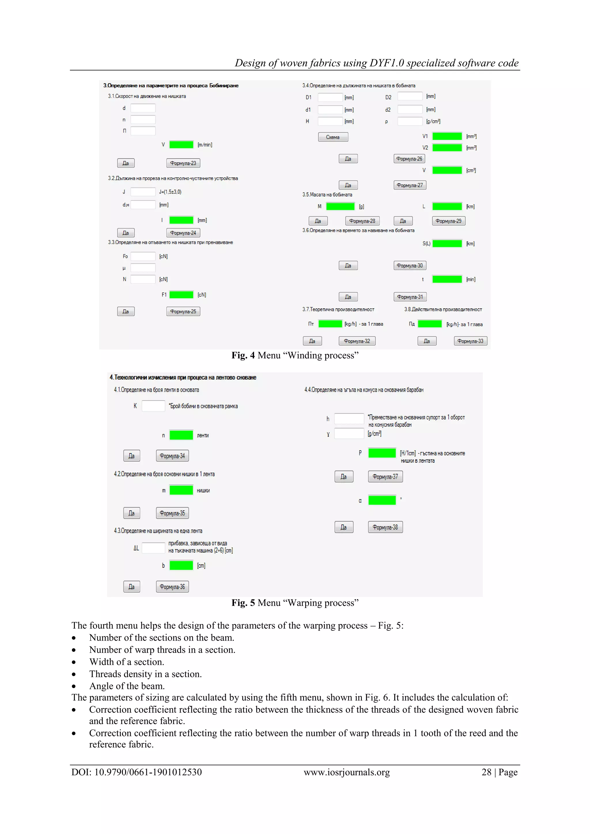 Design of woven fabrics using DYF1.0 specialized software code
DOI: 10.9790/0661-1901012530 www.iosrjournals.org 28 | Page
Fig. 4 Menu “Winding process”
Fig. 5 Menu “Warping process”
The fourth menu helps the design of the parameters of the warping process – Fig. 5:
 Number of the sections on the beam.
 Number of warp threads in a section.
 Width of a section.
 Threads density in a section.
 Angle of the beam.
The parameters of sizing are calculated by using the fifth menu, shown in Fig. 6. It includes the calculation of:
 Correction coefficient reflecting the ratio between the thickness of the threads of the designed woven fabric
and the reference fabric.
 Correction coefficient reflecting the ratio between the number of warp threads in 1 tooth of the reed and the
reference fabric.
 