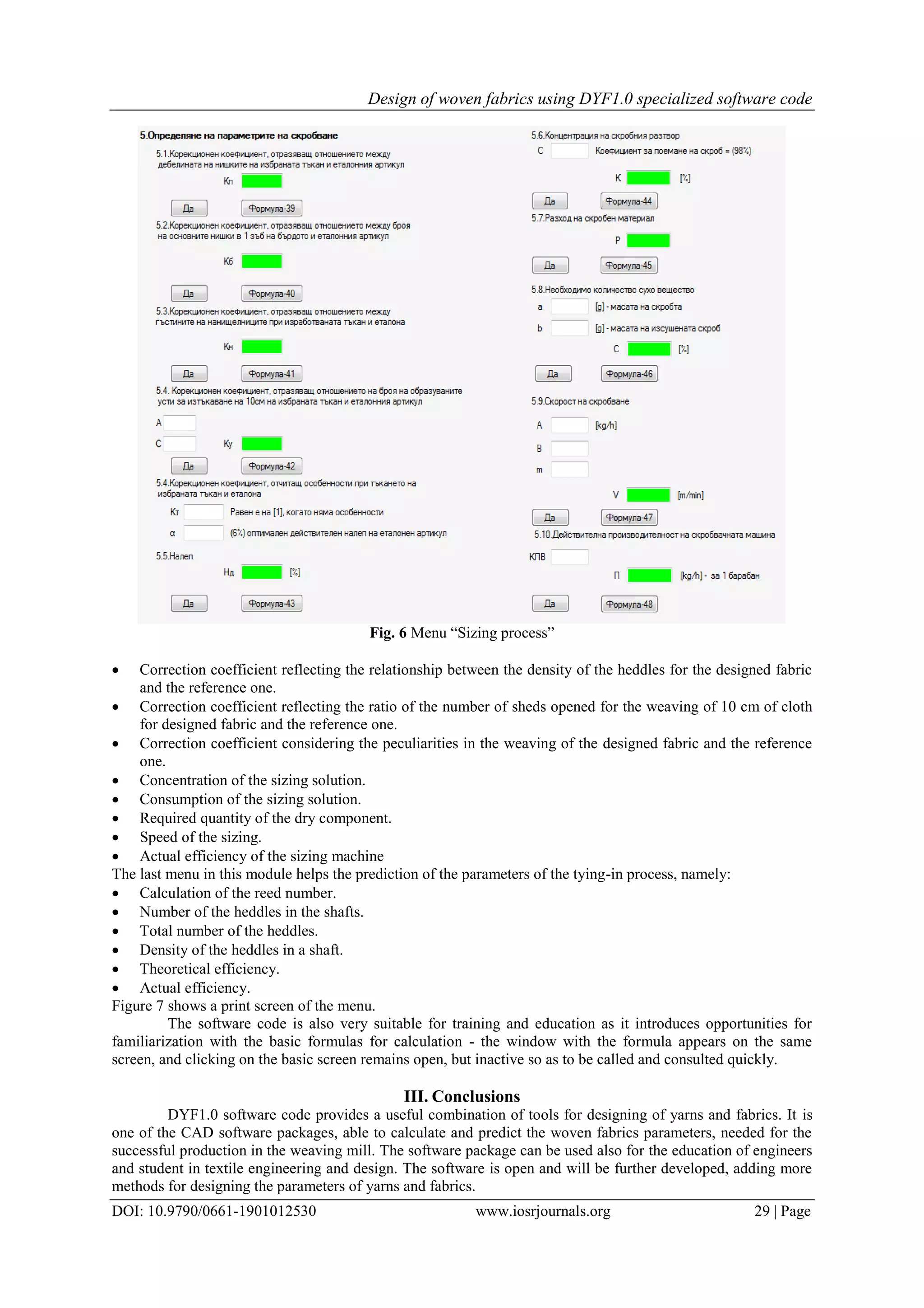 Design of woven fabrics using DYF1.0 specialized software code
DOI: 10.9790/0661-1901012530 www.iosrjournals.org 29 | Page
Fig. 6 Menu “Sizing process”
 Correction coefficient reflecting the relationship between the density of the heddles for the designed fabric
and the reference one.
 Correction coefficient reflecting the ratio of the number of sheds opened for the weaving of 10 cm of cloth
for designed fabric and the reference one.
 Correction coefficient considering the peculiarities in the weaving of the designed fabric and the reference
one.
 Concentration of the sizing solution.
 Consumption of the sizing solution.
 Required quantity of the dry component.
 Speed of the sizing.
 Actual efficiency of the sizing machine
The last menu in this module helps the prediction of the parameters of the tying-in process, namely:
 Calculation of the reed number.
 Number of the heddles in the shafts.
 Total number of the heddles.
 Density of the heddles in a shaft.
 Theoretical efficiency.
 Actual efficiency.
Figure 7 shows a print screen of the menu.
The software code is also very suitable for training and education as it introduces opportunities for
familiarization with the basic formulas for calculation - the window with the formula appears on the same
screen, and clicking on the basic screen remains open, but inactive so as to be called and consulted quickly.
III. Conclusions
DYF1.0 software code provides a useful combination of tools for designing of yarns and fabrics. It is
one of the CAD software packages, able to calculate and predict the woven fabrics parameters, needed for the
successful production in the weaving mill. The software package can be used also for the education of engineers
and student in textile engineering and design. The software is open and will be further developed, adding more
methods for designing the parameters of yarns and fabrics.
 