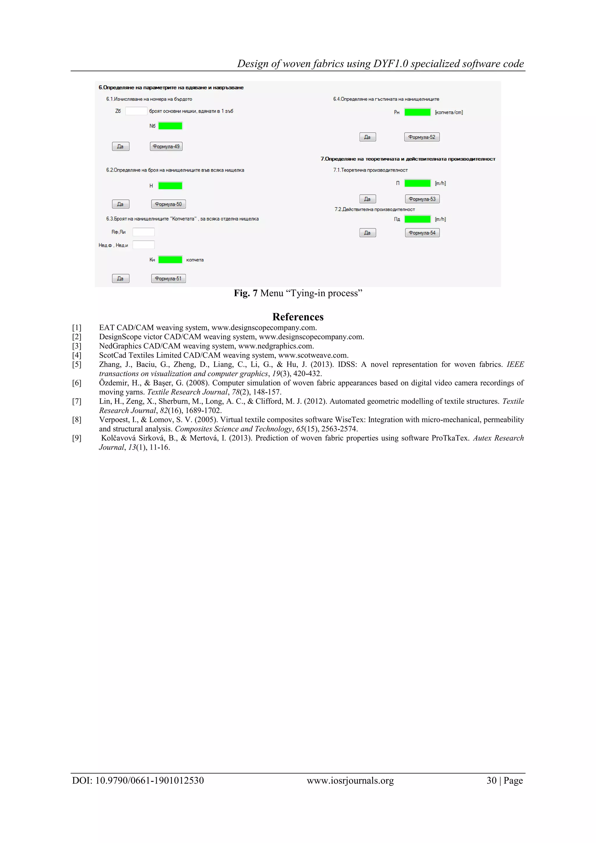 Design of woven fabrics using DYF1.0 specialized software code
DOI: 10.9790/0661-1901012530 www.iosrjournals.org 30 | Page
Fig. 7 Menu “Tying-in process”
References
[1] EAT CAD/CAM weaving system, www.designscopecompany.com.
[2] DesignScope victor CAD/CAM weaving system, www.designscopecompany.com.
[3] NedGraphics CAD/CAM weaving system, www.nedgraphics.com.
[4] ScotCad Textiles Limited CAD/CAM weaving system, www.scotweave.com.
[5] Zhang, J., Baciu, G., Zheng, D., Liang, C., Li, G., & Hu, J. (2013). IDSS: A novel representation for woven fabrics. IEEE
transactions on visualization and computer graphics, 19(3), 420-432.
[6] Özdemir, H., & Başer, G. (2008). Computer simulation of woven fabric appearances based on digital video camera recordings of
moving yarns. Textile Research Journal, 78(2), 148-157.
[7] Lin, H., Zeng, X., Sherburn, M., Long, A. C., & Clifford, M. J. (2012). Automated geometric modelling of textile structures. Textile
Research Journal, 82(16), 1689-1702.
[8] Verpoest, I., & Lomov, S. V. (2005). Virtual textile composites software WiseTex: Integration with micro-mechanical, permeability
and structural analysis. Composites Science and Technology, 65(15), 2563-2574.
[9] Kolčavová Sirková, B., & Mertová, I. (2013). Prediction of woven fabric properties using software ProTkaTex. Autex Research
Journal, 13(1), 11-16.
 