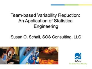 Team-based Variability Reduction:
An Application of Statistical
Engineering
Susan O. Schall, SOS Consulting, LLC
 