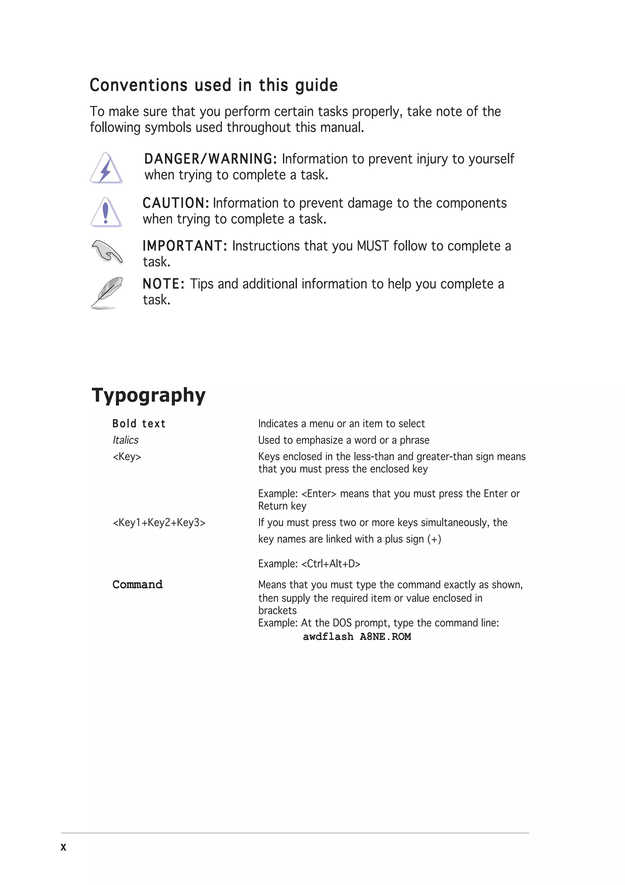 Conventions used in this guide
    To make sure that you perform certain tasks properly, take note of the
    following symbols used throughout this manual.

                 D A N G E R / W A R N I N G : Information to prevent injury to yourself
                 when trying to complete a task.

                 C A U T I O N : Information to prevent damage to the components
                 when trying to complete a task.

                 I M P O R T A N T : Instructions that you MUST follow to complete a
                 task.
                 N O T E : Tips and additional information to help you complete a
                 task.




    Typography
       Bold text                      Indicates a menu or an item to select
       Italics                        Used to emphasize a word or a phrase
       <Key>                          Keys enclosed in the less-than and greater-than sign means
                                      that you must press the enclosed key

                                      Example: <Enter> means that you must press the Enter or
                                      Return key
       <Key1+Key2+Key3>               If you must press two or more keys simultaneously, the
                                      key names are linked with a plus sign (+)

                                      Example: <Ctrl+Alt+D>

       Command                        Means that you must type the command exactly as shown,
                                      then supply the required item or value enclosed in
                                      brackets
                                      Example: At the DOS prompt, type the command line:
                                               awdflash A8NE.ROM




x
 