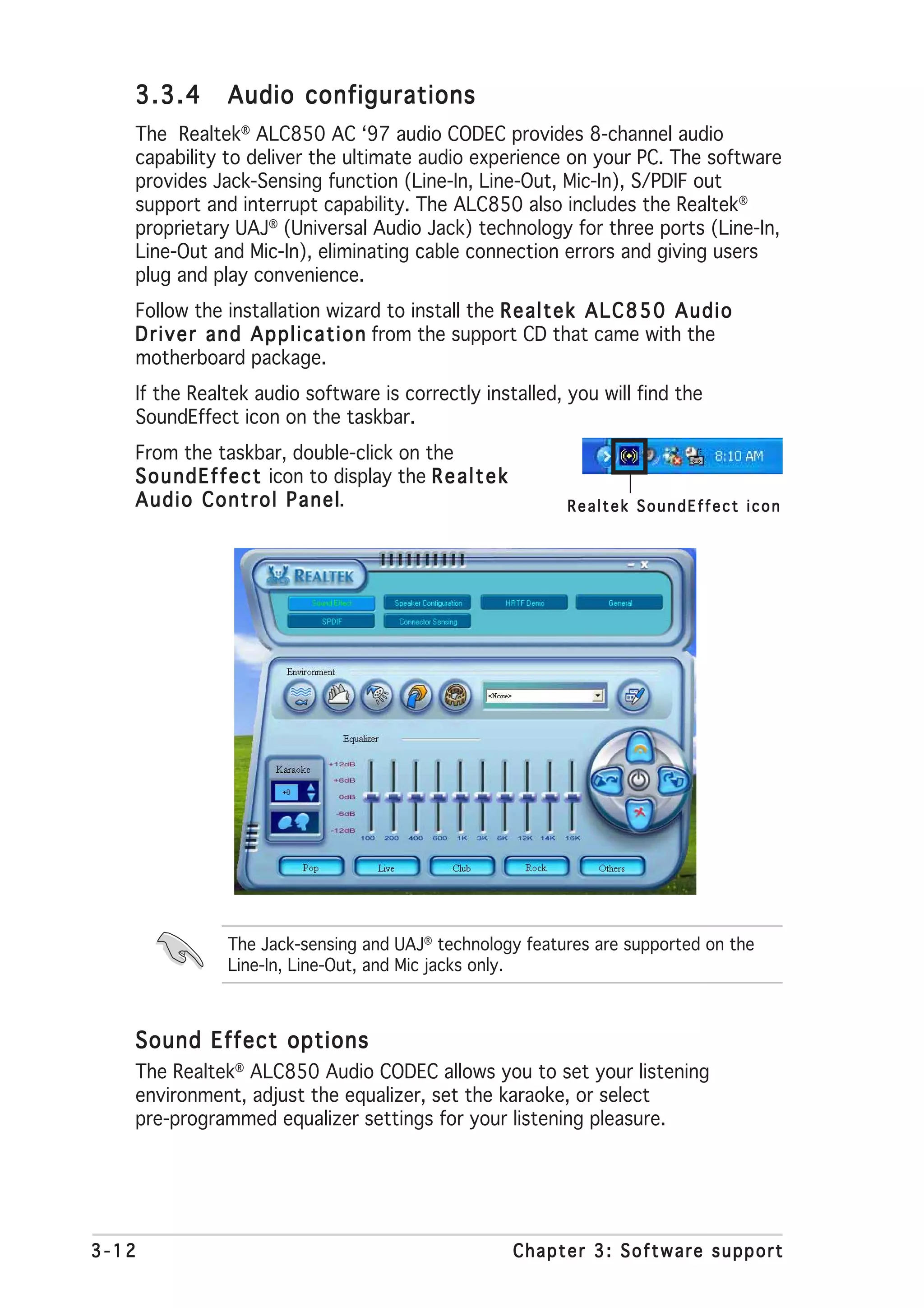 3.3.4        Audio configurations
   The Realtek® ALC850 AC ‘97 audio CODEC provides 8-channel audio
   capability to deliver the ultimate audio experience on your PC. The software
   provides Jack-Sensing function (Line-In, Line-Out, Mic-In), S/PDIF out
   support and interrupt capability. The ALC850 also includes the Realtek®
   proprietary UAJ® (Universal Audio Jack) technology for three ports (Line-In,
   Line-Out and Mic-In), eliminating cable connection errors and giving users
   plug and play convenience.
   Follow the installation wizard to install the R e a l t e k A L C 8 5 0 A u d i o
   D r i v e r a n d A p p l i c a t i o n from the support CD that came with the
   motherboard package.
   If the Realtek audio software is correctly installed, you will find the
   SoundEffect icon on the taskbar.
   From the taskbar, double-click on the
   S o u n d E f f e c t icon to display the R e a l t e k
   A u d i o C o n t r o l P a n e ll.                            Realtek SoundEffect icon




                The Jack-sensing and UAJ® technology features are supported on the
                Line-In, Line-Out, and Mic jacks only.



   Sound Effect options
   The Realtek® ALC850 Audio CODEC allows you to set your listening
   environment, adjust the equalizer, set the karaoke, or select
   pre-programmed equalizer settings for your listening pleasure.




3-12                                                         Chapter 3: Software support
 