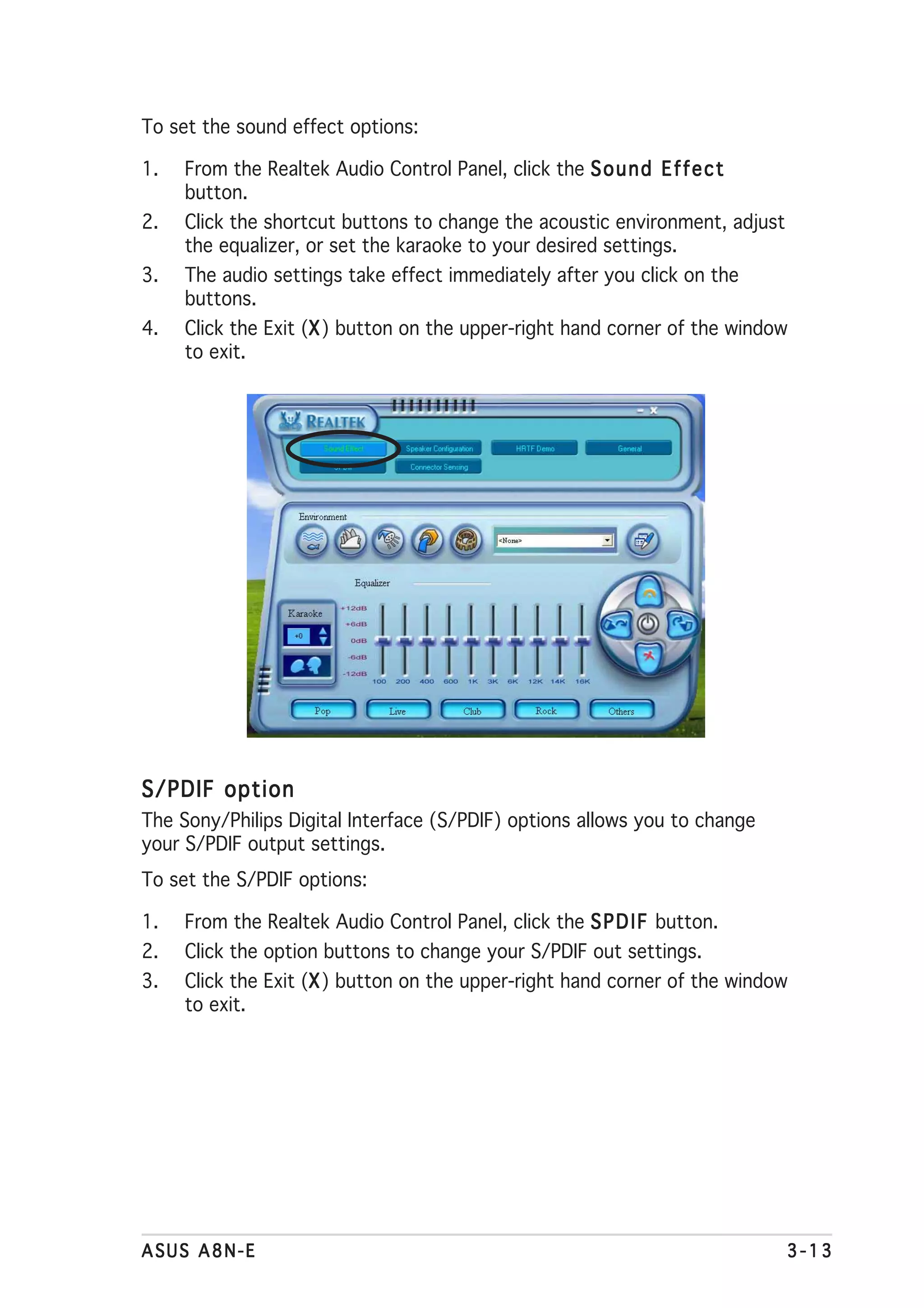 To set the sound effect options:

1.   From the Realtek Audio Control Panel, click the S o u n d E f f e c t
     button.
2.   Click the shortcut buttons to change the acoustic environment, adjust
     the equalizer, or set the karaoke to your desired settings.
3.   The audio settings take effect immediately after you click on the
     buttons.
4.   Click the Exit (X ) button on the upper-right hand corner of the window
                     X
     to exit.




S/PDIF option
The Sony/Philips Digital Interface (S/PDIF) options allows you to change
your S/PDIF output settings.
To set the S/PDIF options:

1.   From the Realtek Audio Control Panel, click the S P D I F button.
2.   Click the option buttons to change your S/PDIF out settings.
3.                   X
     Click the Exit (X ) button on the upper-right hand corner of the window
     to exit.




ASUS A8N-E                                                                   3-13
 