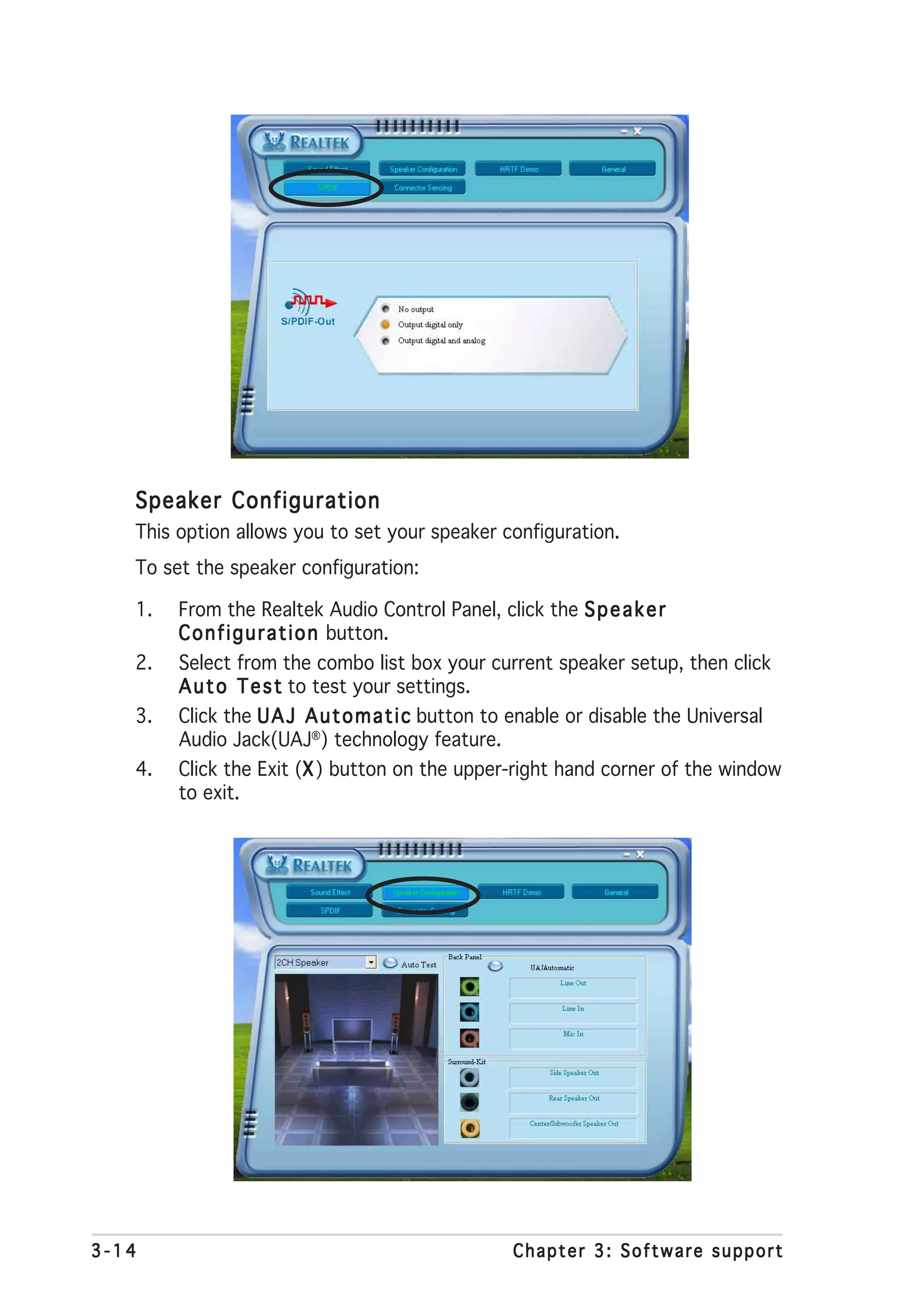 Speaker Configuration
   This option allows you to set your speaker configuration.
   To set the speaker configuration:

   1.   From the Realtek Audio Control Panel, click the S p e a k e r
        C o n f i g u r a t i o n button.
   2.   Select from the combo list box your current speaker setup, then click
        A u t o T e s t to test your settings.
   3.   Click the U A J A u t o m a t i c button to enable or disable the Universal
        Audio Jack(UAJ®) technology feature.
   4.   Click the Exit (X ) button on the upper-right hand corner of the window
                        X
        to exit.




3-14                                             Chapter 3: Software support
 