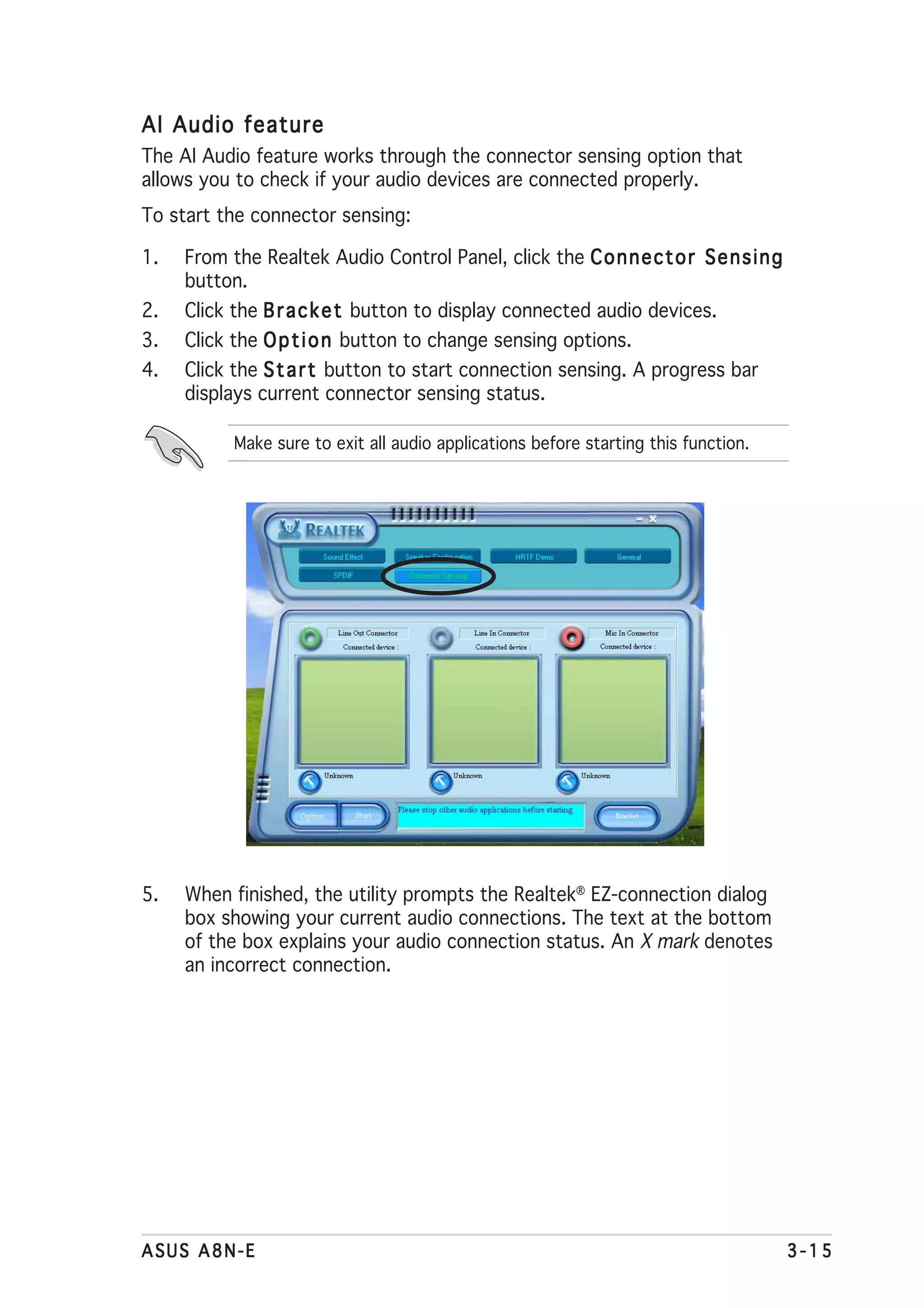 AI Audio feature
The AI Audio feature works through the connector sensing option that
allows you to check if your audio devices are connected properly.
To start the connector sensing:

1.   From the Realtek Audio Control Panel, click the C o n n e c t o r S e n s i n g
     button.
2.   Click the B r a c k e t button to display connected audio devices.
3.   Click the O p t i o n button to change sensing options.
4.   Click the S t a r t button to start connection sensing. A progress bar
     displays current connector sensing status.

           Make sure to exit all audio applications before starting this function.




5.   When finished, the utility prompts the Realtek® EZ-connection dialog
     box showing your current audio connections. The text at the bottom
     of the box explains your audio connection status. An X mark denotes
     an incorrect connection.




ASUS A8N-E                                                                             3-15
 