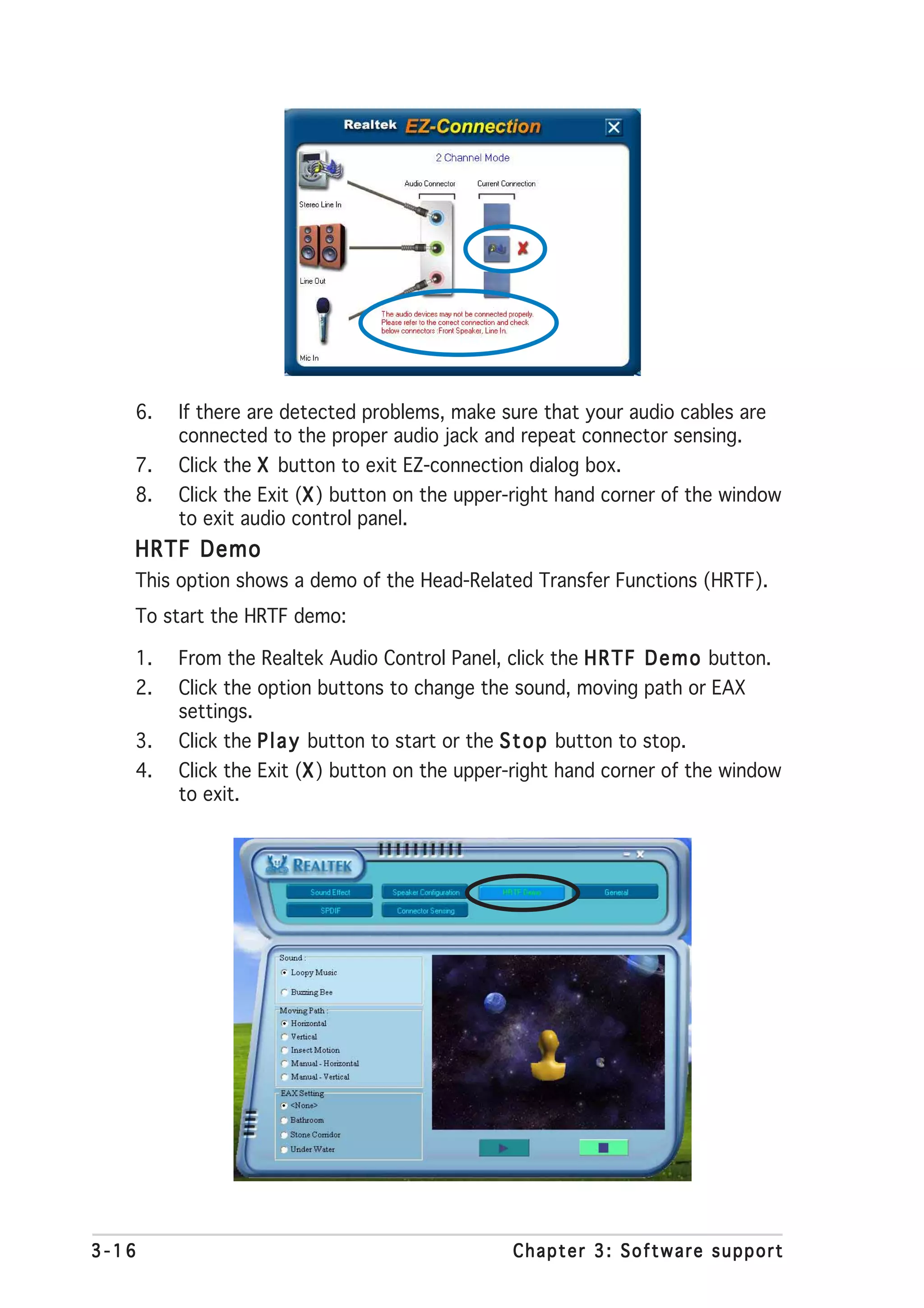 6.   If there are detected problems, make sure that your audio cables are
        connected to the proper audio jack and repeat connector sensing.
   7.   Click the X button to exit EZ-connection dialog box.
   8.   Click the Exit (X ) button on the upper-right hand corner of the window
                        X
        to exit audio control panel.
   HRTF Demo
   This option shows a demo of the Head-Related Transfer Functions (HRTF).
   To start the HRTF demo:

   1.   From the Realtek Audio Control Panel, click the H R T F D e m o button.
   2.   Click the option buttons to change the sound, moving path or EAX
        settings.
   3.   Click the P l a y button to start or the S t o p button to stop.
   4.   Click the Exit (X ) button on the upper-right hand corner of the window
                        X
        to exit.




3-16                                            Chapter 3: Software support
 
