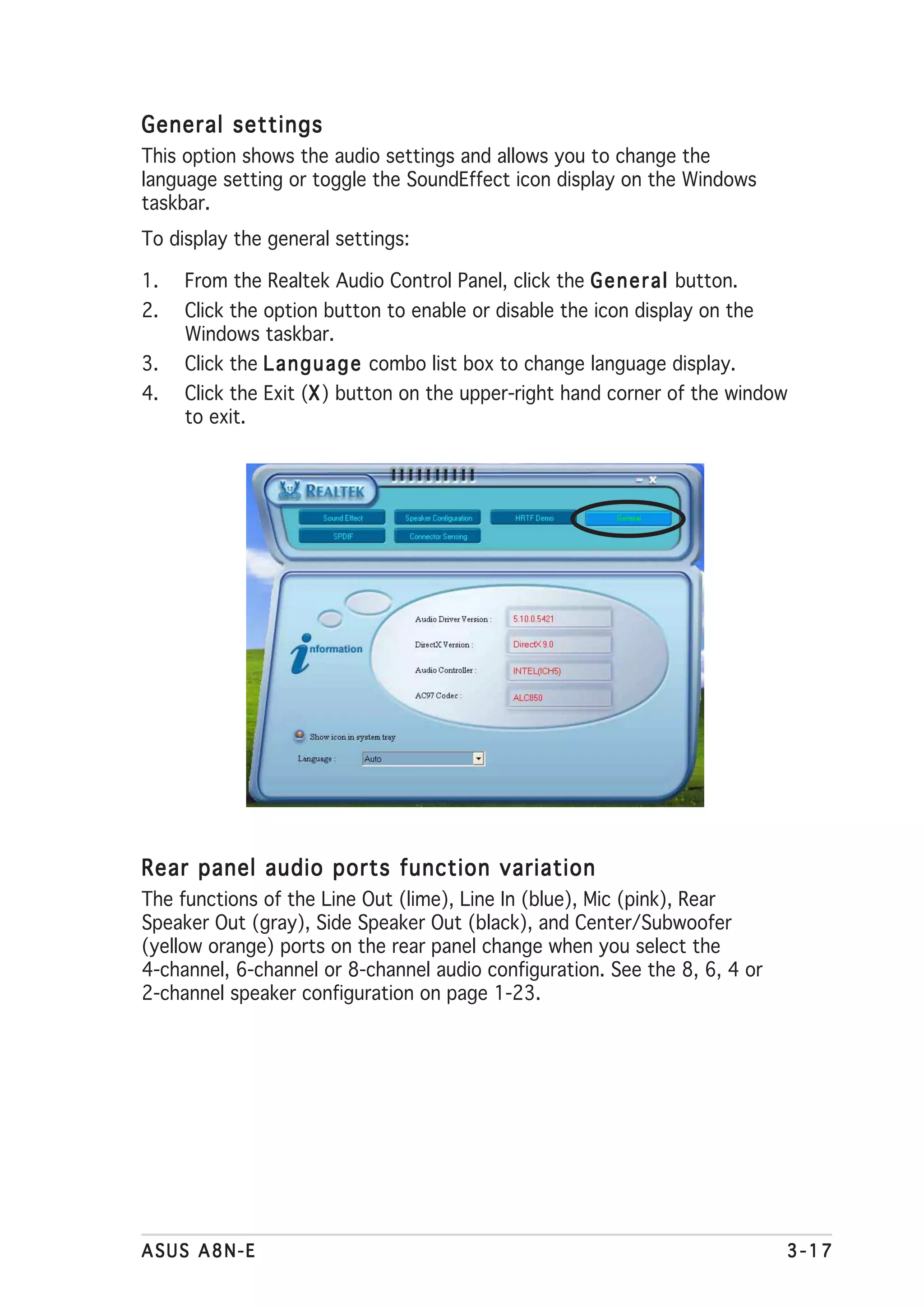 General settings
This option shows the audio settings and allows you to change the
language setting or toggle the SoundEffect icon display on the Windows
taskbar.
To display the general settings:

1.   From the Realtek Audio Control Panel, click the G e n e r a l button.
2.   Click the option button to enable or disable the icon display on the
     Windows taskbar.
3.   Click the L a n g u a g e combo list box to change language display.
4.   Click the Exit (X ) button on the upper-right hand corner of the window
                     X
     to exit.




Rear panel audio ports function variation
The functions of the Line Out (lime), Line In (blue), Mic (pink), Rear
Speaker Out (gray), Side Speaker Out (black), and Center/Subwoofer
(yellow orange) ports on the rear panel change when you select the
4-channel, 6-channel or 8-channel audio configuration. See the 8, 6, 4 or
2-channel speaker configuration on page 1-23.




ASUS A8N-E                                                                   3-17
 