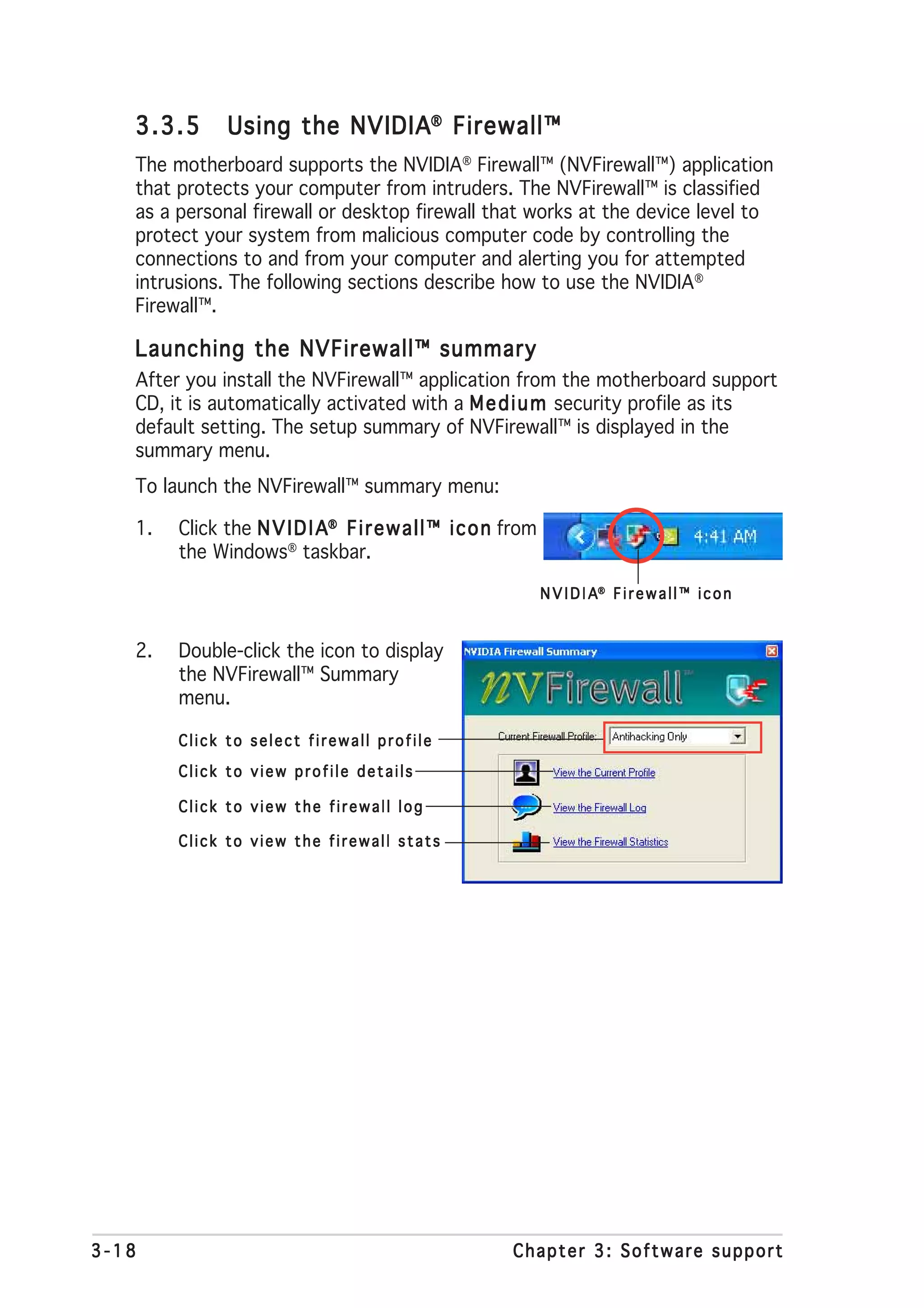 3.3.5       Using the NVIDIA® Firewall™
   The motherboard supports the NVIDIA® Firewall™ (NVFirewall™) application
   that protects your computer from intruders. The NVFirewall™ is classified
   as a personal firewall or desktop firewall that works at the device level to
   protect your system from malicious computer code by controlling the
   connections to and from your computer and alerting you for attempted
   intrusions. The following sections describe how to use the NVIDIA®
   Firewall™.

   Launching the NVFirewall™ summary
   After you install the NVFirewall™ application from the motherboard support
   CD, it is automatically activated with a M e d i u m security profile as its
   default setting. The setup summary of NVFirewall™ is displayed in the
   summary menu.
   To launch the NVFirewall™ summary menu:

   1.   Click the N V I D I A® F i r e w a l l ™ i c o n from
        the Windows® taskbar.

                                                                N V I D I A® F i r e w a l l ™ i c o n


   2.   Double-click the icon to display
        the NVFirewall™ Summary
        menu.

        Click to select firewall profile
        Click to view profile details

        Click to view the firewall log

        Click to view the firewall stats




3-18                                                     Chapter 3: Software support
 