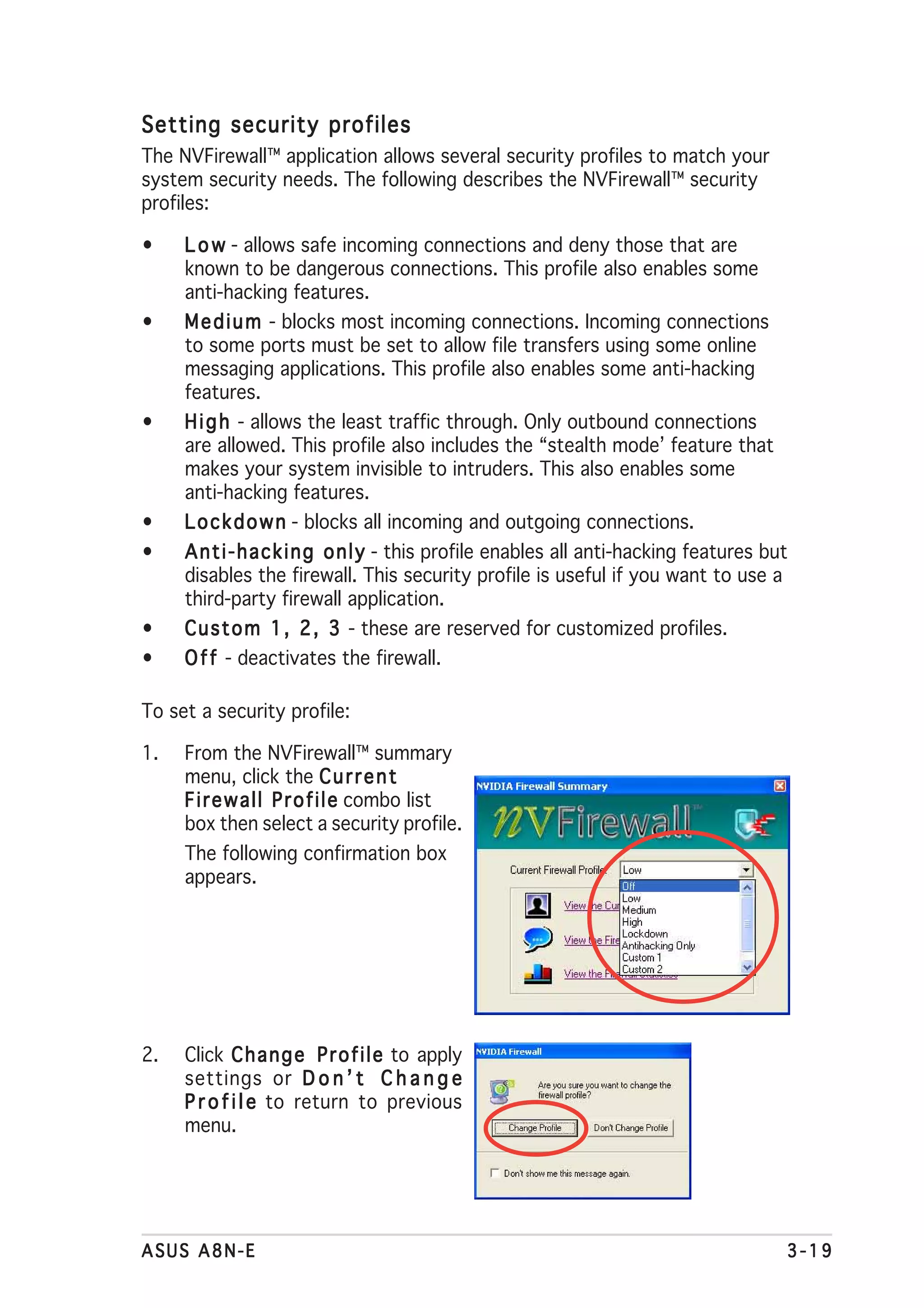 Setting security profiles
The NVFirewall™ application allows several security profiles to match your
system security needs. The following describes the NVFirewall™ security
profiles:

•    L o w - allows safe incoming connections and deny those that are
     known to be dangerous connections. This profile also enables some
     anti-hacking features.
•    M e d i u m - blocks most incoming connections. Incoming connections
     to some ports must be set to allow file transfers using some online
     messaging applications. This profile also enables some anti-hacking
     features.
•    H i g h - allows the least traffic through. Only outbound connections
     are allowed. This profile also includes the “stealth mode’ feature that
     makes your system invisible to intruders. This also enables some
     anti-hacking features.
•    L o c k d o w n - blocks all incoming and outgoing connections.
•    A n t i - h a c k i n g o n l y - this profile enables all anti-hacking features but
     disables the firewall. This security profile is useful if you want to use a
     third-party firewall application.
•    C u s t o m 1 , 2 , 3 - these are reserved for customized profiles.
•    O f f - deactivates the firewall.

To set a security profile:

1.   From the NVFirewall™ summary
     menu, click the C u r r e n t
     F i r e w a l l P r o f i l e combo list
     box then select a security profile.
     The following confirmation box
     appears.




2.   Click C h a n g e P r o f i l e to apply
     settings or D o n ’ t C h a n g e
     P r o f i l e to return to previous
     menu.




ASUS A8N-E                                                                              3-19
 