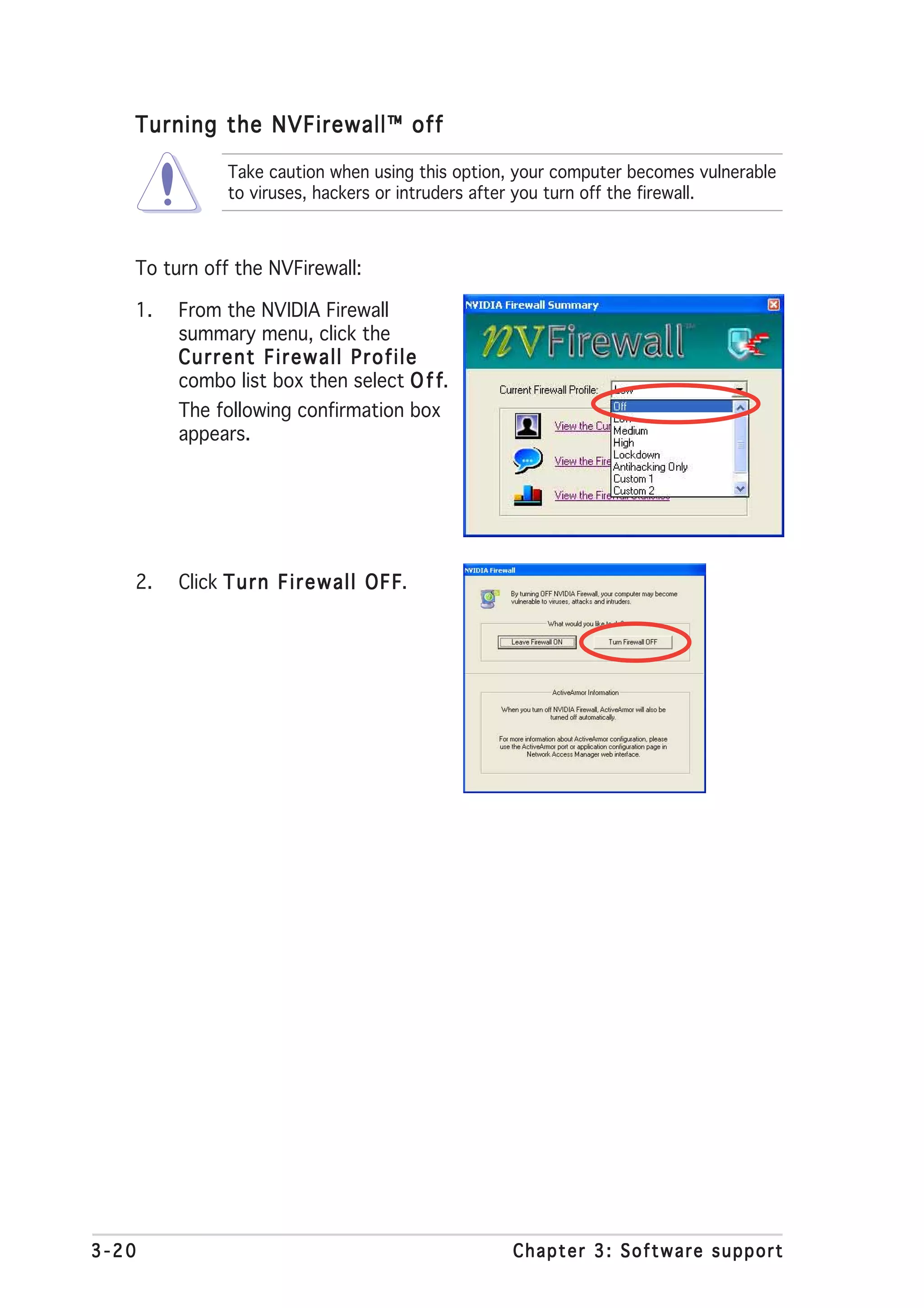 Turning the NVFirewall™ off

               Take caution when using this option, your computer becomes vulnerable
               to viruses, hackers or intruders after you turn off the firewall.



   To turn off the NVFirewall:

   1.   From the NVIDIA Firewall
        summary menu, click the
        Current Firewall Profile
        combo list box then select O f f
                                       f.
        The following confirmation box
        appears.




   2.   Click T u r n F i r e w a l l O F F
                                          F.




3-20                                              Chapter 3: Software support
 