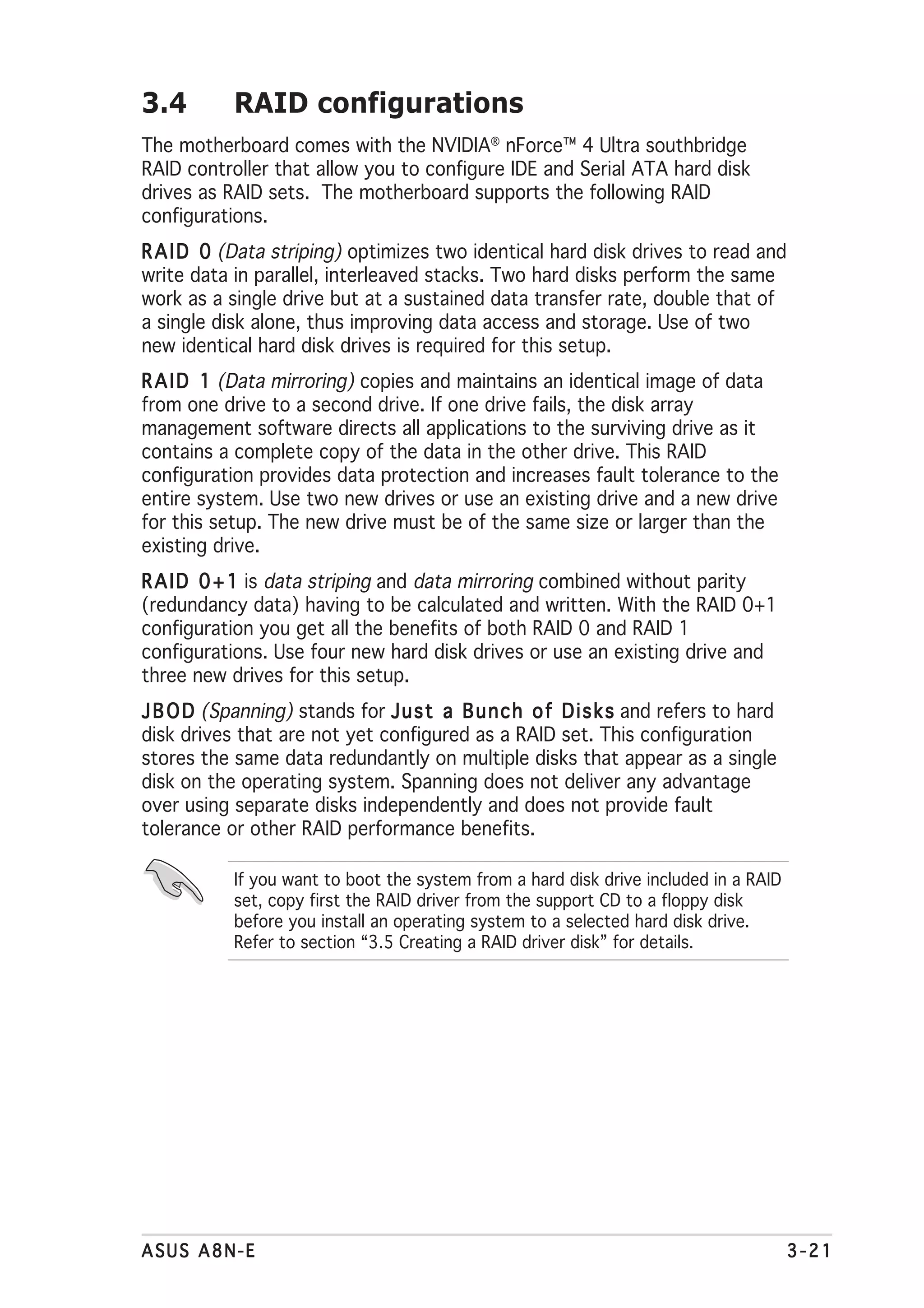 3.4        RAID configurations
The motherboard comes with the NVIDIA® nForce™ 4 Ultra southbridge
RAID controller that allow you to configure IDE and Serial ATA hard disk
drives as RAID sets. The motherboard supports the following RAID
configurations.
R A I D 0 (Data striping) optimizes two identical hard disk drives to read and
write data in parallel, interleaved stacks. Two hard disks perform the same
work as a single drive but at a sustained data transfer rate, double that of
a single disk alone, thus improving data access and storage. Use of two
new identical hard disk drives is required for this setup.
R A I D 1 (Data mirroring) copies and maintains an identical image of data
from one drive to a second drive. If one drive fails, the disk array
management software directs all applications to the surviving drive as it
contains a complete copy of the data in the other drive. This RAID
configuration provides data protection and increases fault tolerance to the
entire system. Use two new drives or use an existing drive and a new drive
for this setup. The new drive must be of the same size or larger than the
existing drive.
R A I D 0 + 1 is data striping and data mirroring combined without parity
(redundancy data) having to be calculated and written. With the RAID 0+1
configuration you get all the benefits of both RAID 0 and RAID 1
configurations. Use four new hard disk drives or use an existing drive and
three new drives for this setup.
J B O D (Spanning) stands for J u s t a B u n c h o f D i s k s and refers to hard
disk drives that are not yet configured as a RAID set. This configuration
stores the same data redundantly on multiple disks that appear as a single
disk on the operating system. Spanning does not deliver any advantage
over using separate disks independently and does not provide fault
tolerance or other RAID performance benefits.

           If you want to boot the system from a hard disk drive included in a RAID
           set, copy first the RAID driver from the support CD to a floppy disk
           before you install an operating system to a selected hard disk drive.
           Refer to section “3.5 Creating a RAID driver disk” for details.




ASUS A8N-E                                                                            3-21
 