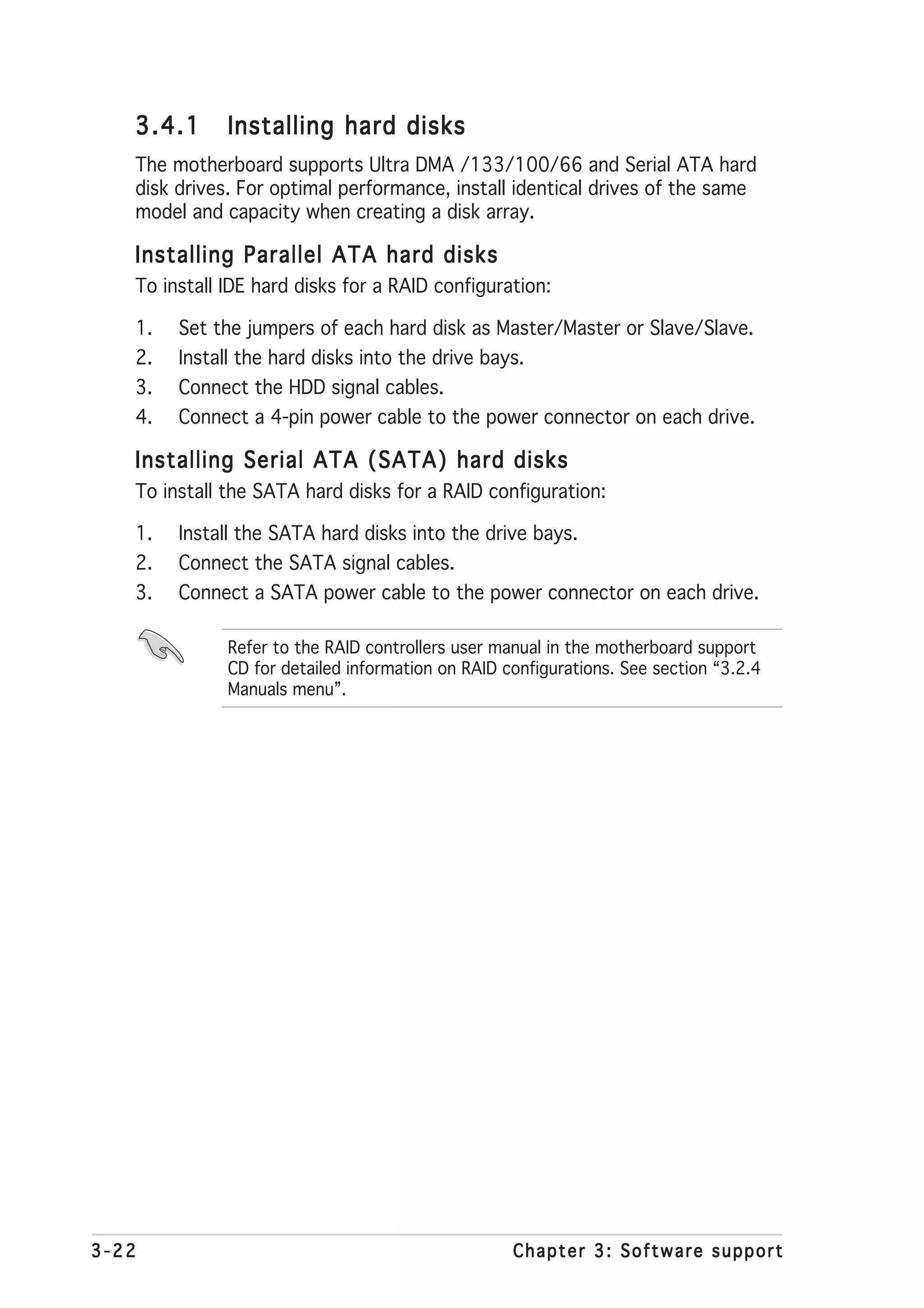 3.4.1      Installing hard disks
   The motherboard supports Ultra DMA /133/100/66 and Serial ATA hard
   disk drives. For optimal performance, install identical drives of the same
   model and capacity when creating a disk array.

   Installing Parallel ATA hard disks
   To install IDE hard disks for a RAID configuration:

   1.   Set the jumpers of each hard disk as Master/Master or Slave/Slave.
   2.   Install the hard disks into the drive bays.
   3.   Connect the HDD signal cables.
   4.   Connect a 4-pin power cable to the power connector on each drive.

   Installing Serial ATA (SATA) hard disks
   To install the SATA hard disks for a RAID configuration:

   1.   Install the SATA hard disks into the drive bays.
   2.   Connect the SATA signal cables.
   3.   Connect a SATA power cable to the power connector on each drive.

              Refer to the RAID controllers user manual in the motherboard support
              CD for detailed information on RAID configurations. See section “3.2.4
              Manuals menu”.




3-22                                               Chapter 3: Software support
 