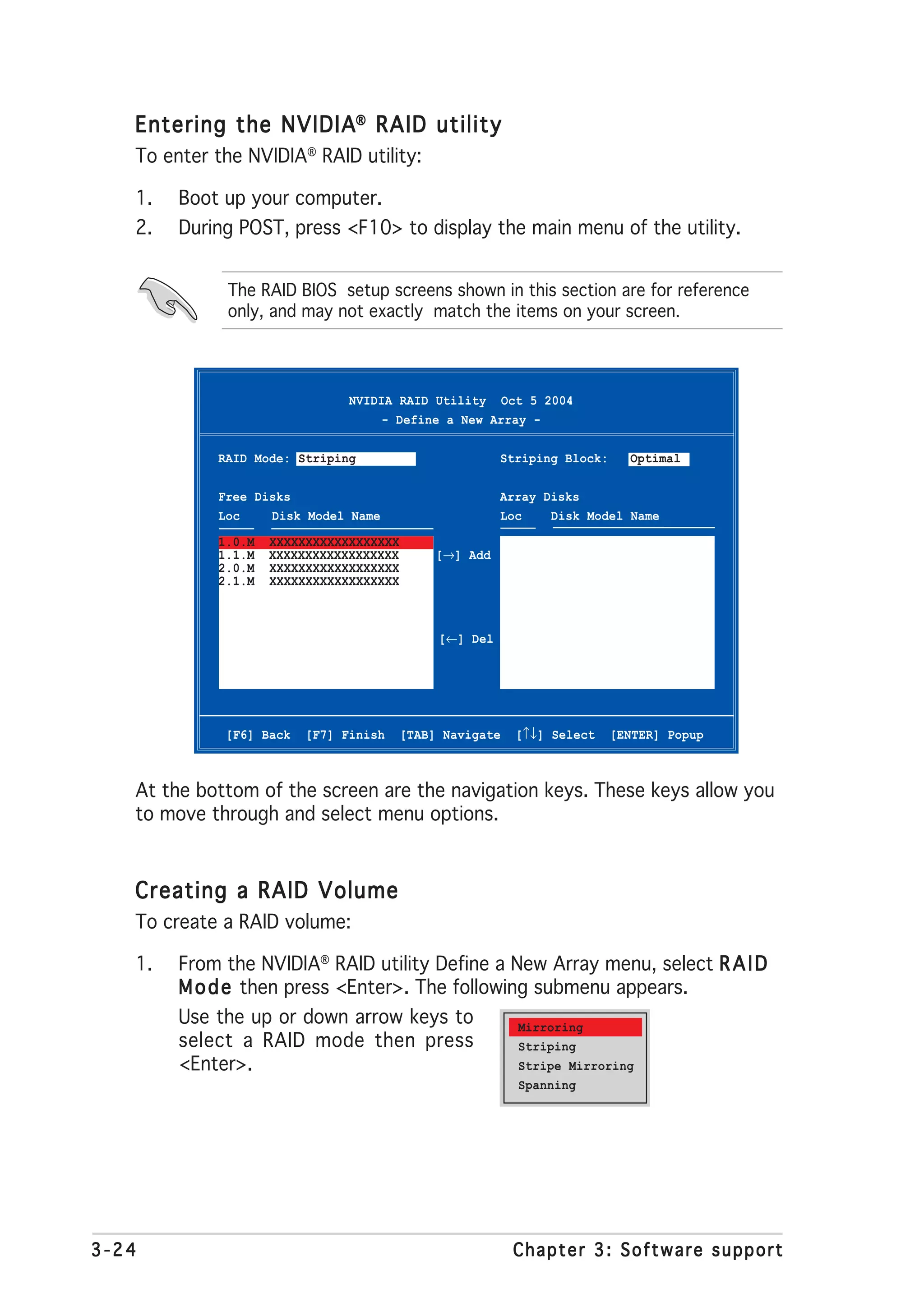 Entering the NVIDIA® RAID utility
   To enter the NVIDIA® RAID utility:

   1.   Boot up your computer.
   2.   During POST, press <F10> to display the main menu of the utility.


             The RAID BIOS setup screens shown in this section are for reference
             only, and may not exactly match the items on your screen.




                               NVIDIA RAID Utility Oct 5 2004
                                    - Define a New Array -

            RAID Mode: Striping                         Striping Block:     Optimal

            Free Disks                                  Array Disks
            Loc    Disk Model Name                      Loc    Disk Model Name

            1.0.M   XXXXXXXXXXXXXXXXXX
            1.1.M   XXXXXXXXXXXXXXXXXX       [→] Add
            2.0.M   XXXXXXXXXXXXXXXXXX
            2.1.M   XXXXXXXXXXXXXXXXXX



                                              [←] Del




             [F6] Back   [F7] Finish     [TAB] Navigate   [↑↓] Select     [ENTER] Popup



   At the bottom of the screen are the navigation keys. These keys allow you
   to move through and select menu options.


   Creating a RAID Volume
   To create a RAID volume:

   1.   From the NVIDIA® RAID utility Define a New Array menu, select R A I D
        M o d e then press <Enter>. The following submenu appears.
        Use the up or down arrow keys to        Mirroring
        select a RAID mode then press           Striping
        <Enter>.                                Stripe Mirroring
                                                          Spanning




3-24                                                      Chapter 3: Software support
 