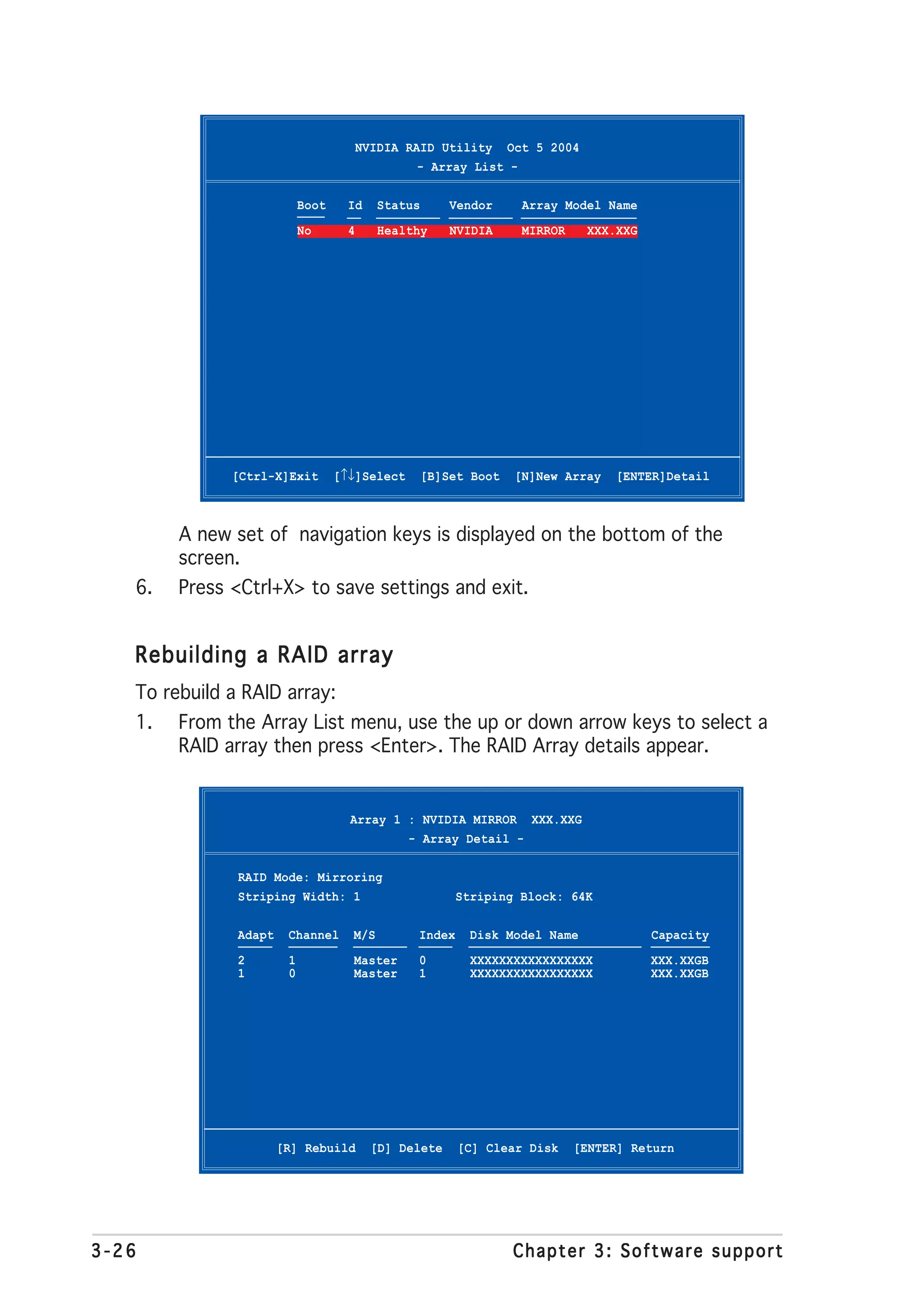 NVIDIA RAID Utility Oct 5 2004
                                                  - Array List -

                            Boot     Id    Status       Vendor     Array Model Name
                            No       4     Healthy      NVIDIA     MIRROR    XXX.XXG




              [Ctrl-X]Exit         [↑↓]Select       [B]Set Boot   [N]New Array   [ENTER]Detail



        A new set of navigation keys is displayed on the bottom of the
        screen.
   6.   Press <Ctrl+X> to save settings and exit.


   Rebuilding a RAID array
   To rebuild a RAID array:
   1.   From the Array List menu, use the up or down arrow keys to select a
        RAID array then press <Enter>. The RAID Array details appear.


                                     Array 1 : NVIDIA MIRROR XXX.XXG
                                             - Array Detail -

               RAID Mode: Mirroring
               Striping Width: 1                         Striping Block: 64K

               Adapt    Channel      M/S         Index     Disk Model Name             Capacity
               2        1            Master      0         XXXXXXXXXXXXXXXXX           XXX.XXGB
               1        0            Master      1         XXXXXXXXXXXXXXXXX           XXX.XXGB




                       [R] Rebuild         [D] Delete    [C] Clear Disk     [ENTER] Return




3-26                                                              Chapter 3: Software support
 