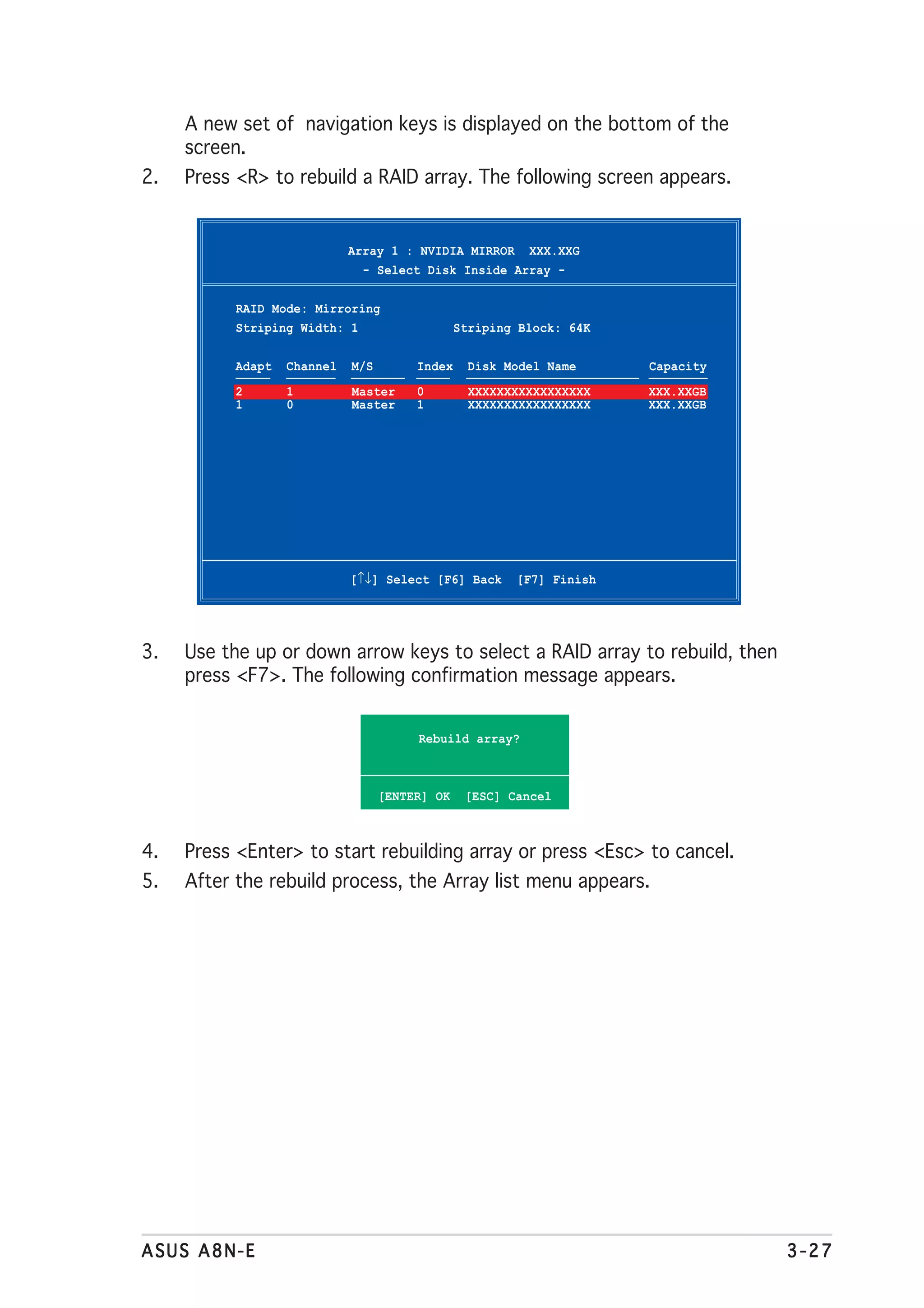 A new set of navigation keys is displayed on the bottom of the
     screen.
2.   Press <R> to rebuild a RAID array. The following screen appears.


                             Array 1 : NVIDIA MIRROR XXX.XXG
                               - Select Disk Inside Array -

           RAID Mode: Mirroring
           Striping Width: 1                    Striping Block: 64K

           Adapt   Channel   M/S        Index     Disk Model Name     Capacity
           2       1         Master     0         XXXXXXXXXXXXXXXXX   XXX.XXGB
           1       0         Master     1         XXXXXXXXXXXXXXXXX   XXX.XXGB




                             [↑↓] Select [F6] Back      [F7] Finish




3.   Use the up or down arrow keys to select a RAID array to rebuild, then
     press <F7>. The following confirmation message appears.


                                        Rebuild array?



                                   [ENTER] OK    [ESC] Cancel



4.   Press <Enter> to start rebuilding array or press <Esc> to cancel.
5.   After the rebuild process, the Array list menu appears.




ASUS A8N-E                                                                       3-27
 