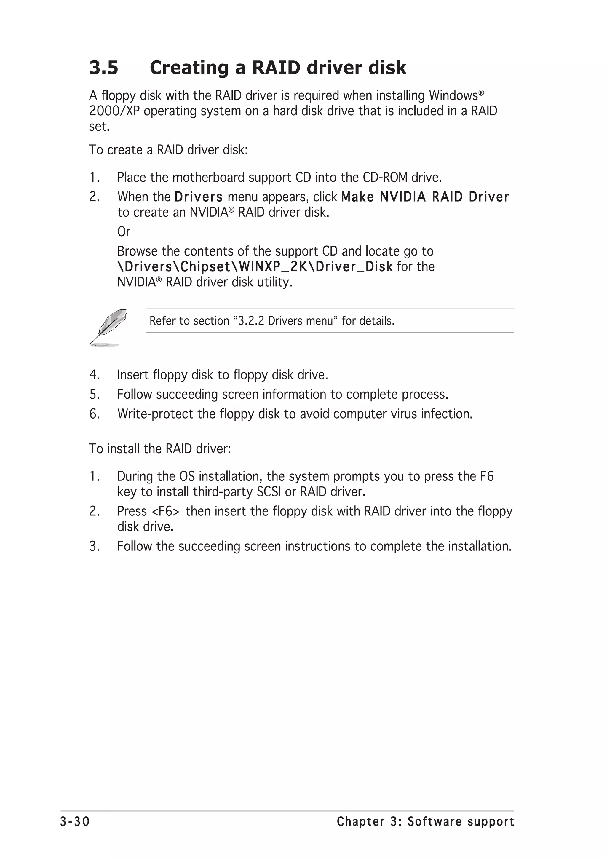 3.5          Creating a RAID driver disk
   A floppy disk with the RAID driver is required when installing Windows®
   2000/XP operating system on a hard disk drive that is included in a RAID
   set.
   To create a RAID driver disk:

   1.   Place the motherboard support CD into the CD-ROM drive.
   2.   When the D r i v e r s menu appears, click M a k e N V I D I A R A I D D r i v e r
        to create an NVIDIA® RAID driver disk.
        Or
        Browse the contents of the support CD and locate go to
         D r i v e r s  C h i p s e t  W I N X P _ 2 K  D r i v e r _ D i s k for the
        NVIDIA® RAID driver disk utility.

                Refer to section “3.2.2 Drivers menu” for details.



   4.   Insert floppy disk to floppy disk drive.
   5.   Follow succeeding screen information to complete process.
   6.   Write-protect the floppy disk to avoid computer virus infection.

   To install the RAID driver:

   1.   During the OS installation, the system prompts you to press the F6
        key to install third-party SCSI or RAID driver.
   2.   Press <F6> then insert the floppy disk with RAID driver into the floppy
        disk drive.
   3.   Follow the succeeding screen instructions to complete the installation.




3-30                                                            Chapter 3: Software support
 
