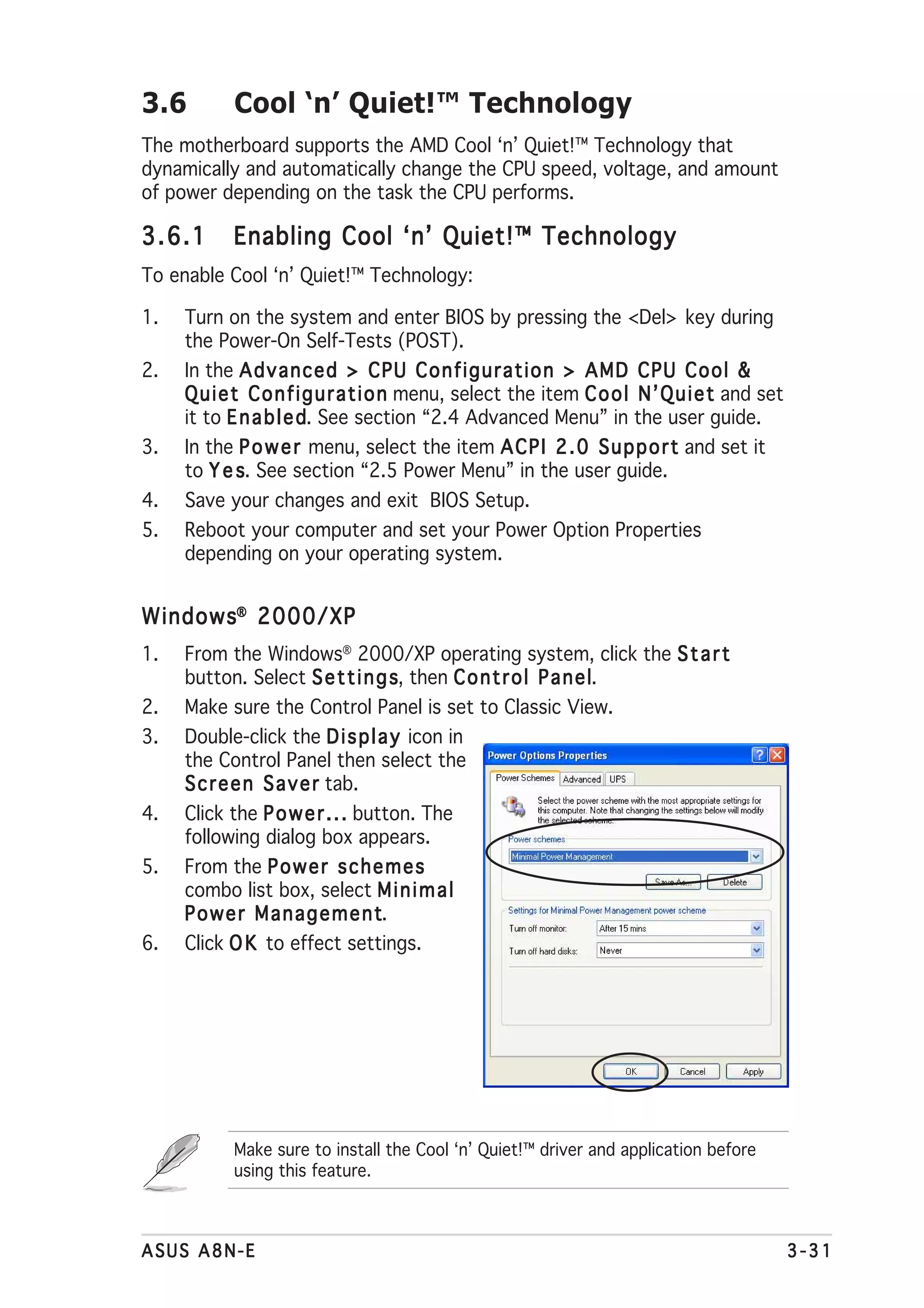 3.6         Cool ‘n’ Quiet!™ Technology
The motherboard supports the AMD Cool ‘n’ Quiet!™ Technology that
dynamically and automatically change the CPU speed, voltage, and amount
of power depending on the task the CPU performs.

3.6.1       Enabling Cool ‘n’ Quiet!™ Technology
To enable Cool ‘n’ Quiet!™ Technology:

1.   Turn on the system and enter BIOS by pressing the <Del> key during
     the Power-On Self-Tests (POST).
2.   In the A d v a n c e d > C P U C o n f i g u r a t i o n > A M D C P U C o o l &
     Q u i e t C o n f i g u r a t i o n menu, select the item C o o l N ’ Q u i e t and set
     it to E n a b l e d See section “2.4 Advanced Menu” in the user guide.
                       d.
3.   In the P o w e r menu, select the item A C P I 2 . 0 S u p p o r t and set it
     to Y e s See section “2.5 Power Menu” in the user guide.
              s.
4.   Save your changes and exit BIOS Setup.
5.   Reboot your computer and set your Power Option Properties
     depending on your operating system.


Windows® 2000/XP
1.   From the Windows® 2000/XP operating system, click the S t a r t
     button. Select S e t t i n g s then C o n t r o l P a n e ll.
                                  s,
2.   Make sure the Control Panel is set to Classic View.
3.   Double-click the D i s p l a y icon in
     the Control Panel then select the
     S c r e e n S a v e r tab.
4.   Click the P o w e r . . . button. The
     following dialog box appears.
5.   From the P o w e r s c h e m e s
     combo list box, select M i n i m a l
     Power Management            t.
6.   Click O K to effect settings.




            Make sure to install the Cool ‘n’ Quiet!™ driver and application before
            using this feature.



ASUS A8N-E                                                                                     3-31
 