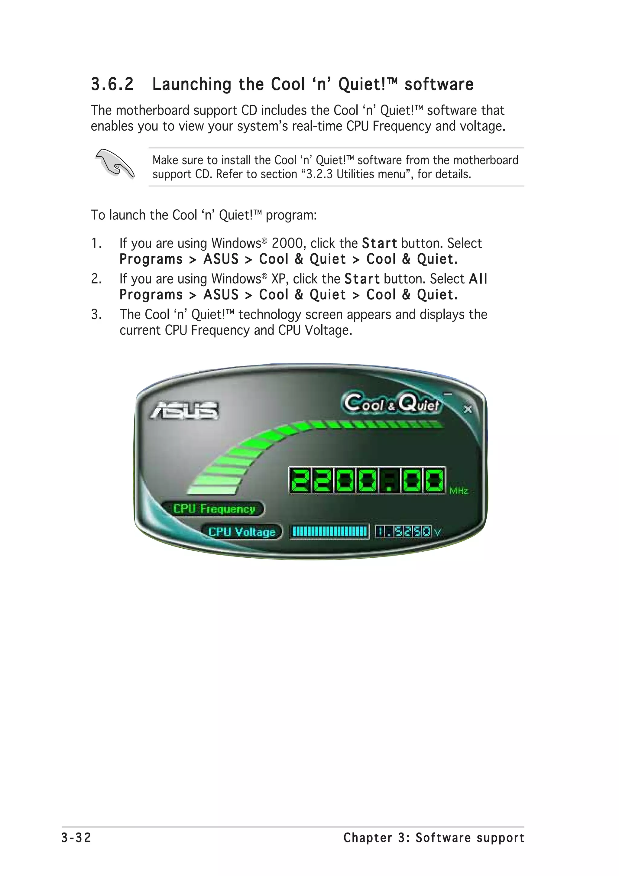 3.6.2      Launching the Cool ‘n’ Quiet!™ software
   The motherboard support CD includes the Cool ‘n’ Quiet!™ software that
   enables you to view your system’s real-time CPU Frequency and voltage.

              Make sure to install the Cool ‘n’ Quiet!™ software from the motherboard
              support CD. Refer to section “3.2.3 Utilities menu”, for details.


   To launch the Cool ‘n’ Quiet!™ program:

   1.   If you are using Windows® 2000, click the S t a r t button. Select
        Programs > ASUS > Cool & Quiet > Cool & Quiet.
   2.   If you are using Windows® XP, click the S t a r t button. Select A l l
        Programs > ASUS > Cool & Quiet > Cool & Quiet.
   3.   The Cool ‘n’ Quiet!™ technology screen appears and displays the
        current CPU Frequency and CPU Voltage.




3-32                                               Chapter 3: Software support
 