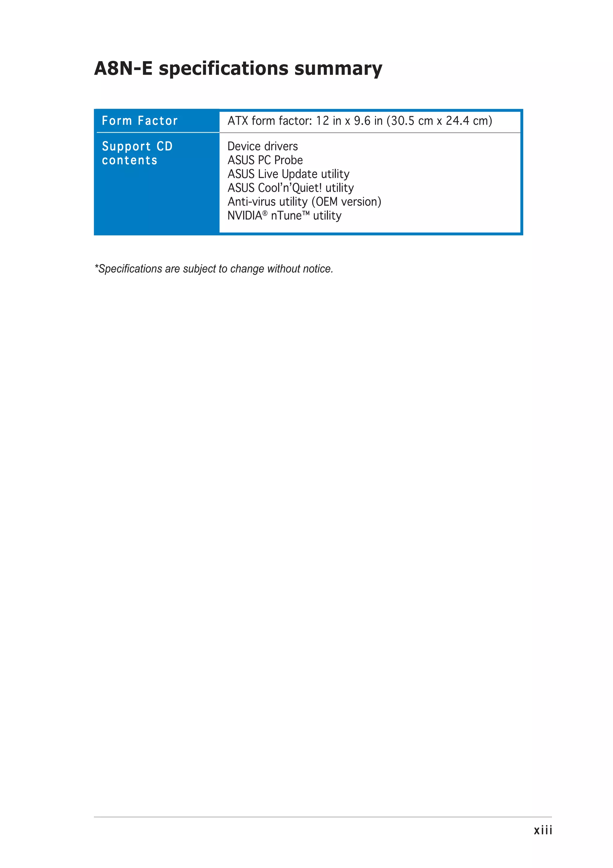 A8N-E specifications summary

 Form Factor                 ATX form factor: 12 in x 9.6 in (30.5 cm x 24.4 cm)

 Support CD                  Device drivers
 contents                    ASUS PC Probe
                             ASUS Live Update utility
                             ASUS Cool’n’Quiet! utility
                             Anti-virus utility (OEM version)
                             NVIDIA® nTune™ utility



*Specifications are subject to change without notice.




                                                                                   xiii
 