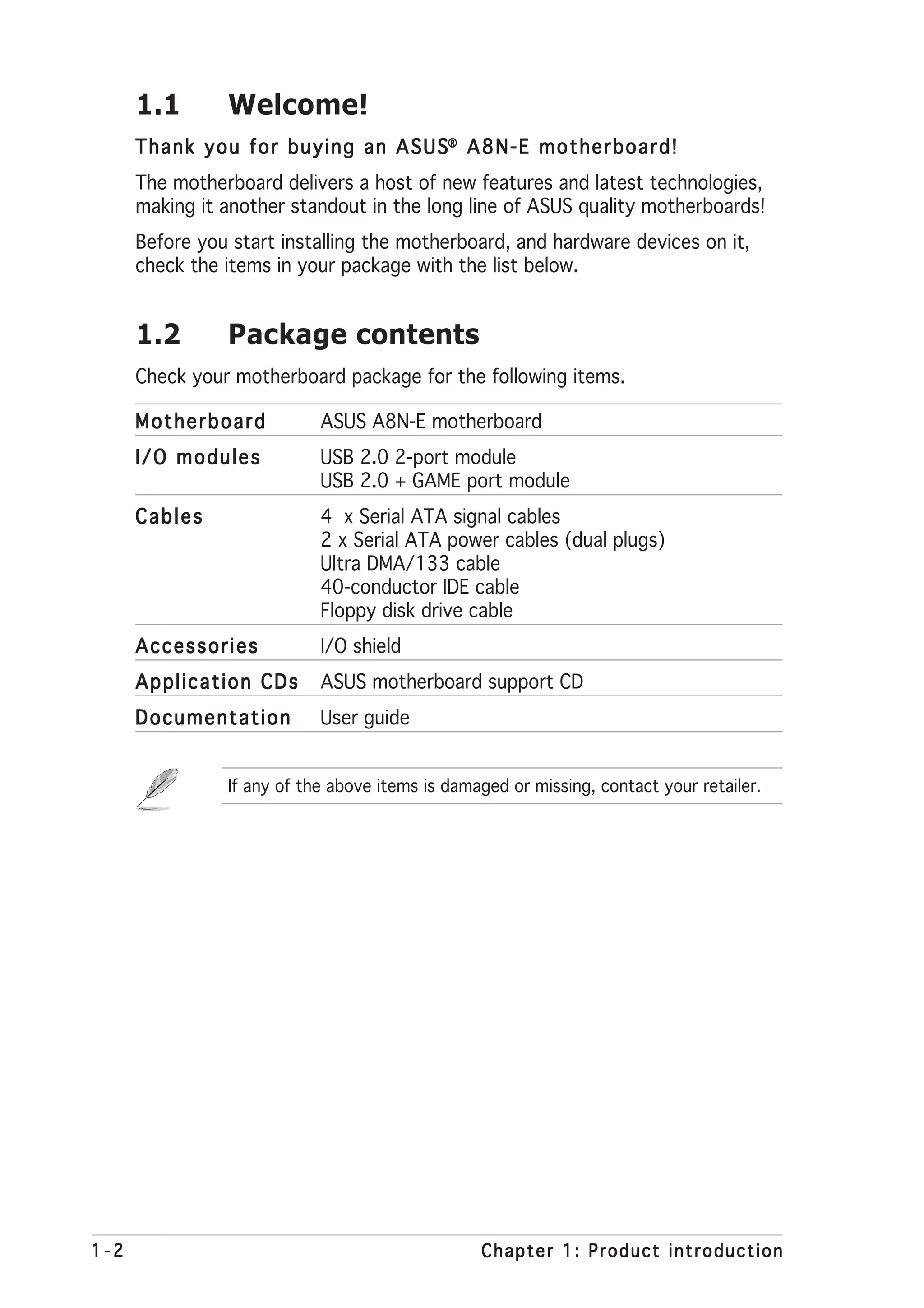 1.1          Welcome!
      T h a n k y o u f o r b u y i n g a n A S U S® A 8 N - E m o t h e r b o a r d !
      The motherboard delivers a host of new features and latest technologies,
      making it another standout in the long line of ASUS quality motherboards!
      Before you start installing the motherboard, and hardware devices on it,
      check the items in your package with the list below.


      1.2          Package contents
      Check your motherboard package for the following items.

      Motherboard                ASUS A8N-E motherboard
      I/O modules                USB 2.0 2-port module
                                 USB 2.0 + GAME port module
      Cables                     4 x Serial ATA signal cables
                                 2 x Serial ATA power cables (dual plugs)
                                 Ultra DMA/133 cable
                                 40-conductor IDE cable
                                 Floppy disk drive cable
      Accessories                I/O shield
      Application CDs            ASUS motherboard support CD
      Documentation              User guide


                   If any of the above items is damaged or missing, contact your retailer.




1-2                                                      Chapter 1: Product introduction
 