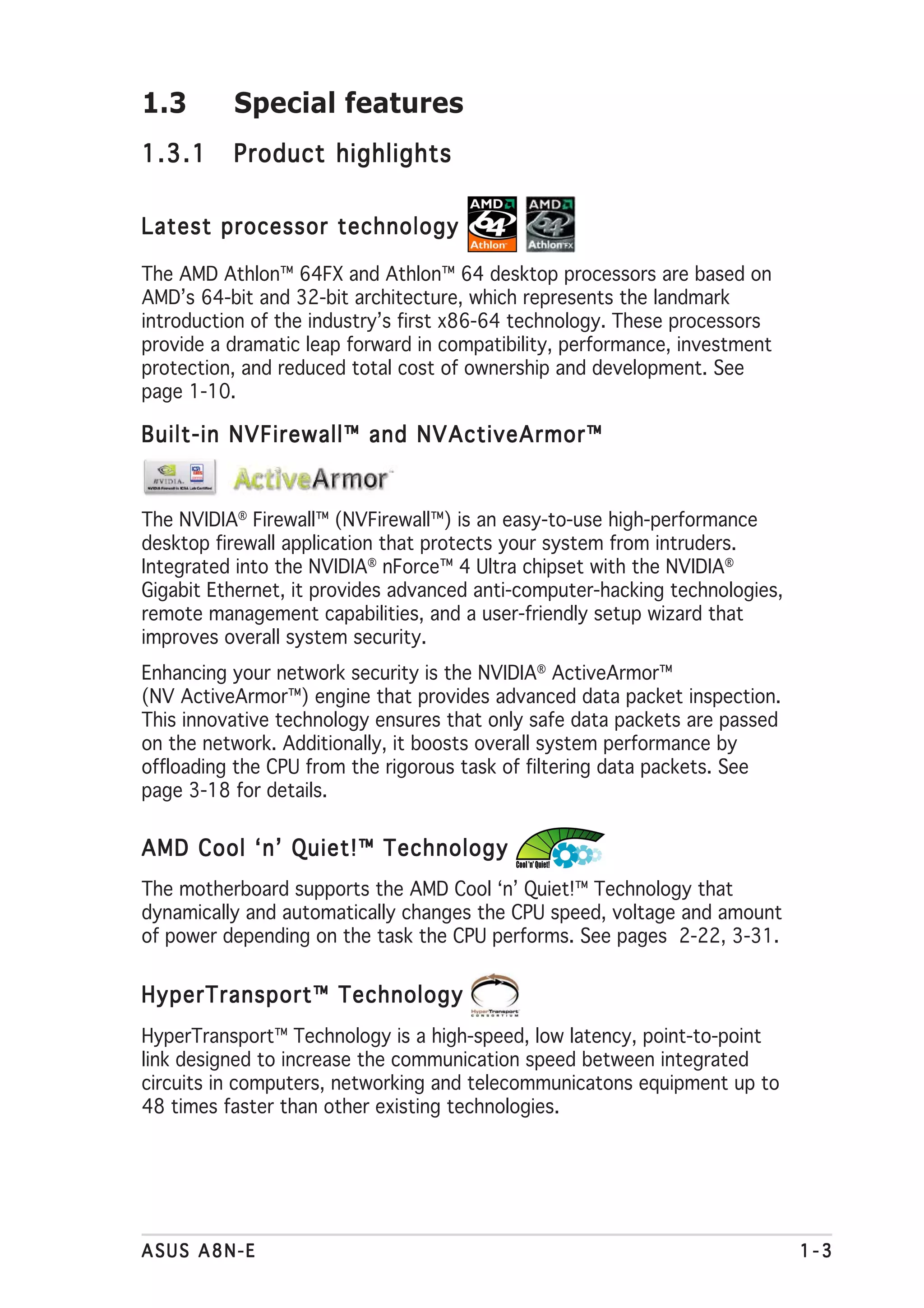 1.3       Special features
1.3.1     Product highlights


Latest processor technology

The AMD Athlon™ 64FX and Athlon™ 64 desktop processors are based on
AMD’s 64-bit and 32-bit architecture, which represents the landmark
introduction of the industry’s first x86-64 technology. These processors
provide a dramatic leap forward in compatibility, performance, investment
protection, and reduced total cost of ownership and development. See
page 1-10.

Built-in NVFirewall™ and NVActiveArmor™


The NVIDIA® Firewall™ (NVFirewall™) is an easy-to-use high-performance
desktop firewall application that protects your system from intruders.
Integrated into the NVIDIA® nForce™ 4 Ultra chipset with the NVIDIA®
Gigabit Ethernet, it provides advanced anti-computer-hacking technologies,
remote management capabilities, and a user-friendly setup wizard that
improves overall system security.
Enhancing your network security is the NVIDIA® ActiveArmor™
(NV ActiveArmor™) engine that provides advanced data packet inspection.
This innovative technology ensures that only safe data packets are passed
on the network. Additionally, it boosts overall system performance by
offloading the CPU from the rigorous task of filtering data packets. See
page 3-18 for details.


AMD Cool ‘n’ Quiet!™ Technology
The motherboard supports the AMD Cool ‘n’ Quiet!™ Technology that
dynamically and automatically changes the CPU speed, voltage and amount
of power depending on the task the CPU performs. See pages 2-22, 3-31.


HyperTransport™ Technology
HyperTransport™ Technology is a high-speed, low latency, point-to-point
link designed to increase the communication speed between integrated
circuits in computers, networking and telecommunicatons equipment up to
48 times faster than other existing technologies.




ASUS A8N-E                                                                   1-3
 