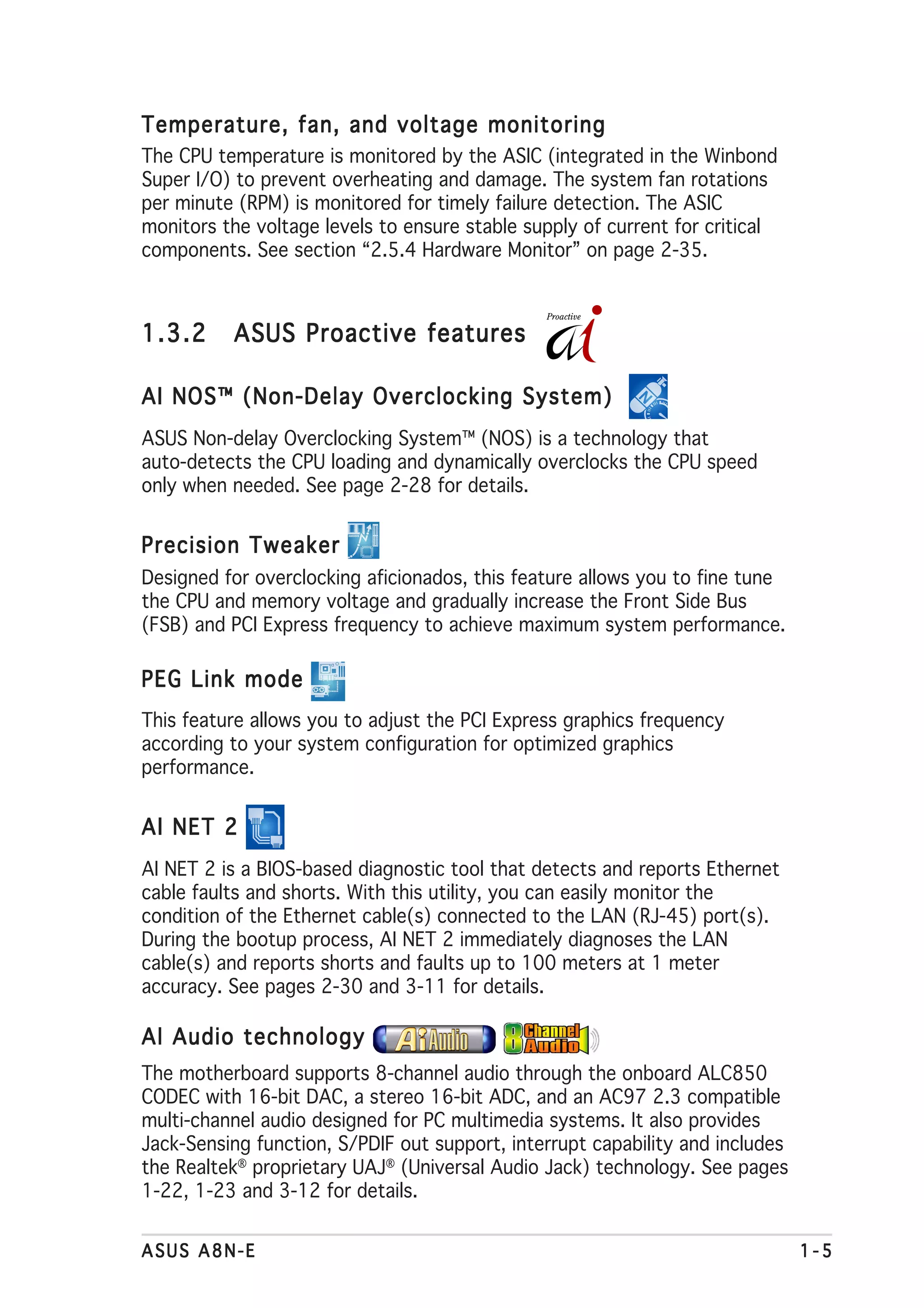 Temperature, fan, and voltage monitoring
The CPU temperature is monitored by the ASIC (integrated in the Winbond
Super I/O) to prevent overheating and damage. The system fan rotations
per minute (RPM) is monitored for timely failure detection. The ASIC
monitors the voltage levels to ensure stable supply of current for critical
components. See section “2.5.4 Hardware Monitor” on page 2-35.



1.3.2     ASUS Proactive features

AI NOS™ (Non-Delay Overclocking System)
ASUS Non-delay Overclocking System™ (NOS) is a technology that
auto-detects the CPU loading and dynamically overclocks the CPU speed
only when needed. See page 2-28 for details.


Precision Tweaker
Designed for overclocking aficionados, this feature allows you to fine tune
the CPU and memory voltage and gradually increase the Front Side Bus
(FSB) and PCI Express frequency to achieve maximum system performance.

PEG Link mode
This feature allows you to adjust the PCI Express graphics frequency
according to your system configuration for optimized graphics
performance.


AI NET 2
AI NET 2 is a BIOS-based diagnostic tool that detects and reports Ethernet
cable faults and shorts. With this utility, you can easily monitor the
condition of the Ethernet cable(s) connected to the LAN (RJ-45) port(s).
During the bootup process, AI NET 2 immediately diagnoses the LAN
cable(s) and reports shorts and faults up to 100 meters at 1 meter
accuracy. See pages 2-30 and 3-11 for details.

AI Audio technology
The motherboard supports 8-channel audio through the onboard ALC850
CODEC with 16-bit DAC, a stereo 16-bit ADC, and an AC97 2.3 compatible
multi-channel audio designed for PC multimedia systems. It also provides
Jack-Sensing function, S/PDIF out support, interrupt capability and includes
the Realtek® proprietary UAJ® (Universal Audio Jack) technology. See pages
1-22, 1-23 and 3-12 for details.


ASUS A8N-E                                                                     1-5
 