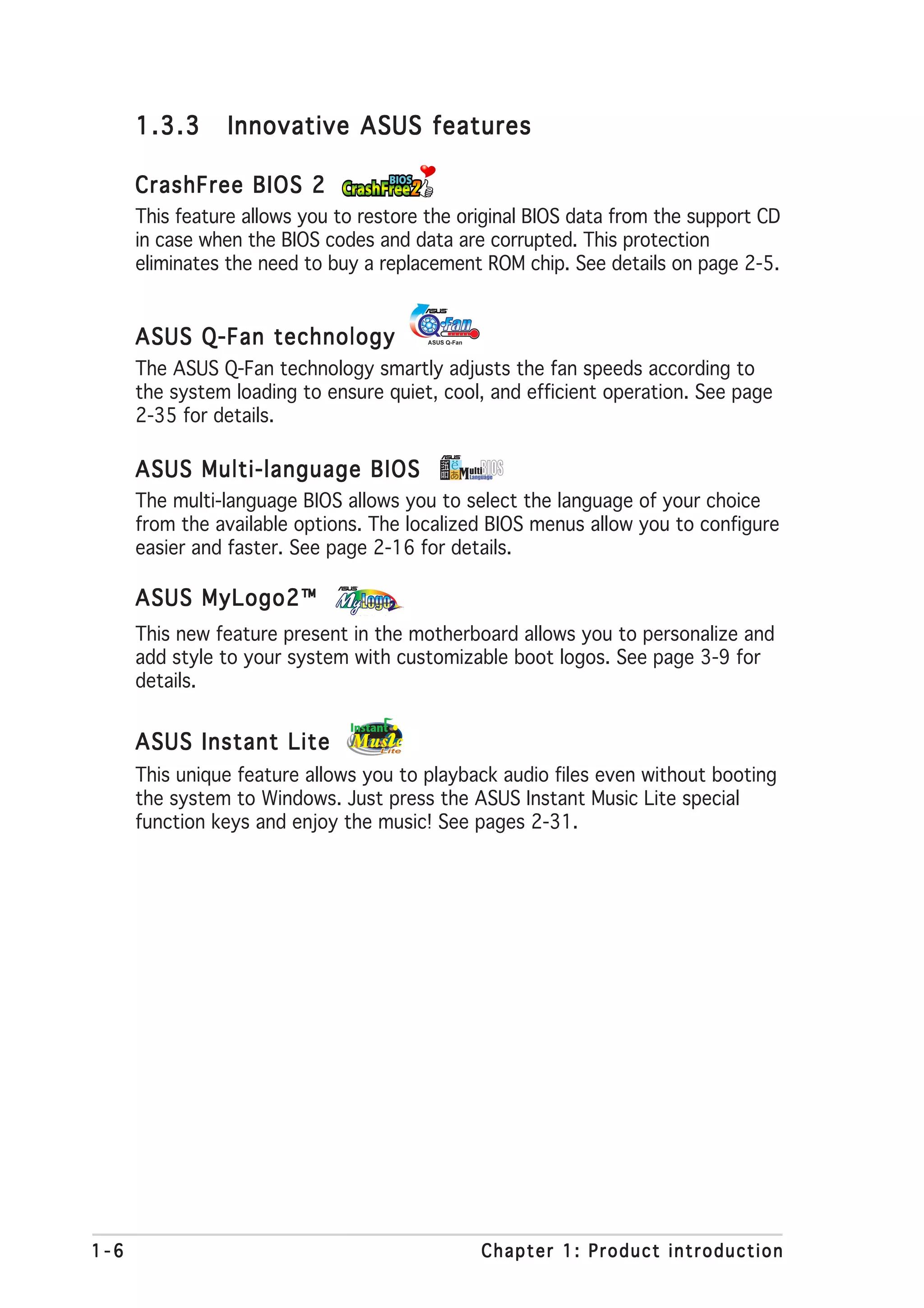 1.3.3     Innovative ASUS features

      CrashFree BIOS 2
      This feature allows you to restore the original BIOS data from the support CD
      in case when the BIOS codes and data are corrupted. This protection
      eliminates the need to buy a replacement ROM chip. See details on page 2-5.


      ASUS Q-Fan technology
      The ASUS Q-Fan technology smartly adjusts the fan speeds according to
      the system loading to ensure quiet, cool, and efficient operation. See page
      2-35 for details.

      ASUS Multi-language BIOS
      The multi-language BIOS allows you to select the language of your choice
      from the available options. The localized BIOS menus allow you to configure
      easier and faster. See page 2-16 for details.

      ASUS MyLogo2™
      This new feature present in the motherboard allows you to personalize and
      add style to your system with customizable boot logos. See page 3-9 for
      details.


      ASUS Instant Lite
      This unique feature allows you to playback audio files even without booting
      the system to Windows. Just press the ASUS Instant Music Lite special
      function keys and enjoy the music! See pages 2-31.




1-6                                            Chapter 1: Product introduction
 