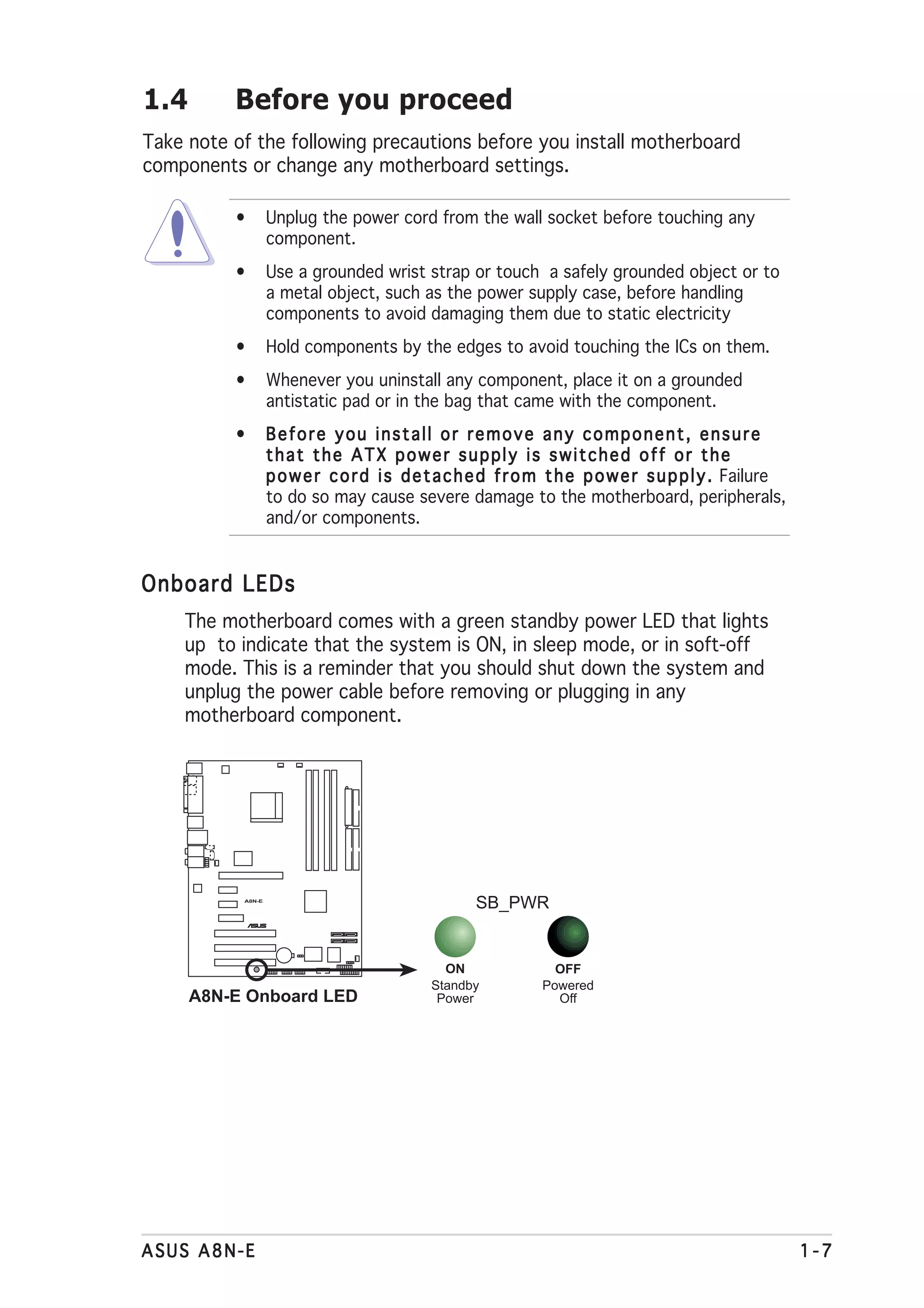 1.4       Before you proceed
Take note of the following precautions before you install motherboard
components or change any motherboard settings.

          •        Unplug the power cord from the wall socket before touching any
                   component.
          •        Use a grounded wrist strap or touch a safely grounded object or to
                   a metal object, such as the power supply case, before handling
                   components to avoid damaging them due to static electricity
          •        Hold components by the edges to avoid touching the ICs on them.
          •        Whenever you uninstall any component, place it on a grounded
                   antistatic pad or in the bag that came with the component.
          •        Before you install or remove any component, ensure
                   that the ATX power supply is switched off or the
                   p o w e r c o r d i s d e t a c h e d f r o m t h e p o w e r s u p p l y . Failure
                   to do so may cause severe damage to the motherboard, peripherals,
                   and/or components.


Onboard LEDs
    The motherboard comes with a green standby power LED that lights
    up to indicate that the system is ON, in sleep mode, or in soft-off
    mode. This is a reminder that you should shut down the system and
    unplug the power cable before removing or plugging in any
    motherboard component.




           A8N-E
                                                    SB_PWR
                   ®




                                               ON                OFF
                                             Standby           Powered
      A8N-E Onboard LED                       Power              Off




ASUS A8N-E                                                                                               1-7
 